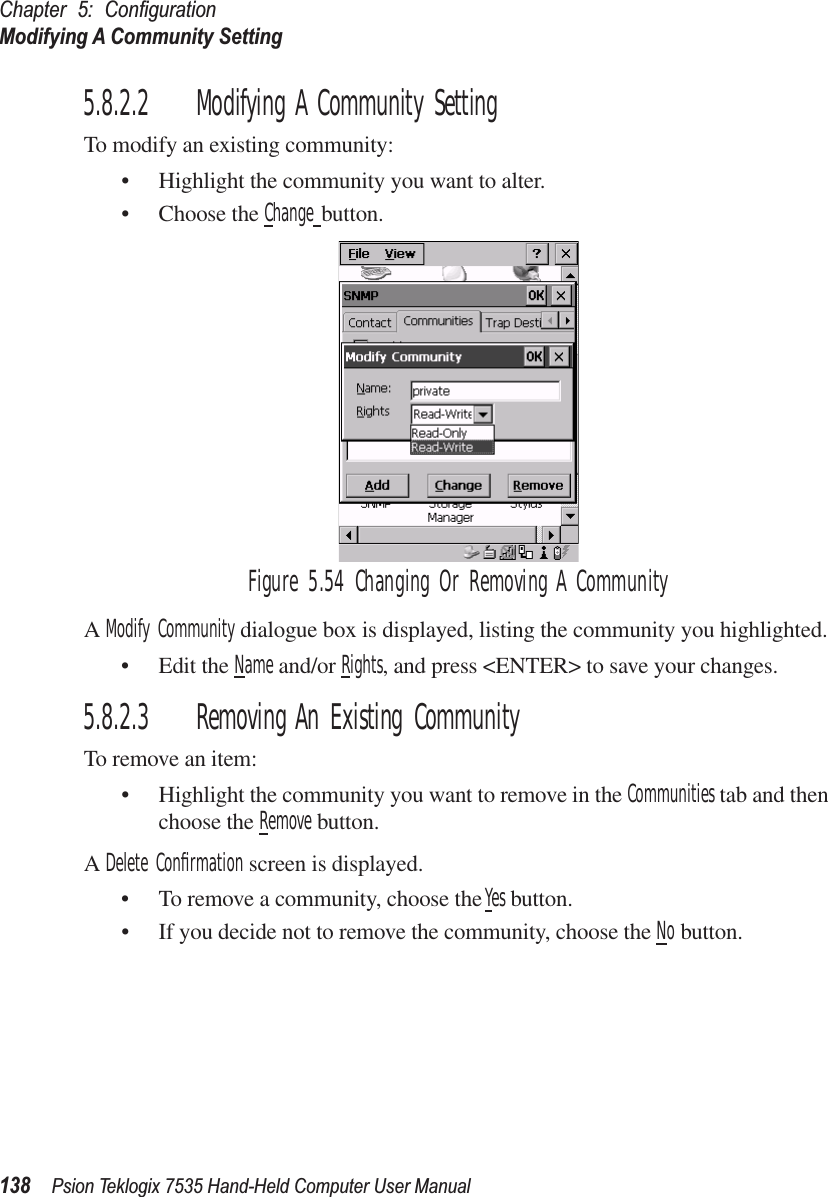 Chapter 5: ConﬁgurationModifying A Community Setting138 Psion Teklogix 7535 Hand-Held Computer User Manual5.8.2.2 Modifying A Community SettingTo modify an existing community:• Highlight the community you want to alter.• Choose the Change button.Figure 5.54 Changing Or Removing A CommunityA Modify Community dialogue box is displayed, listing the community you highlighted.• Edit the Name and/or Rights, and press &lt;ENTER&gt; to save your changes.5.8.2.3 Removing An Existing CommunityTo remove an item:• Highlight the community you want to remove in the Communities tab and then choose the Remove button.A Delete Conﬁrmation screen is displayed. • To remove a community, choose the Yes button.• If you decide not to remove the community, choose the No button.