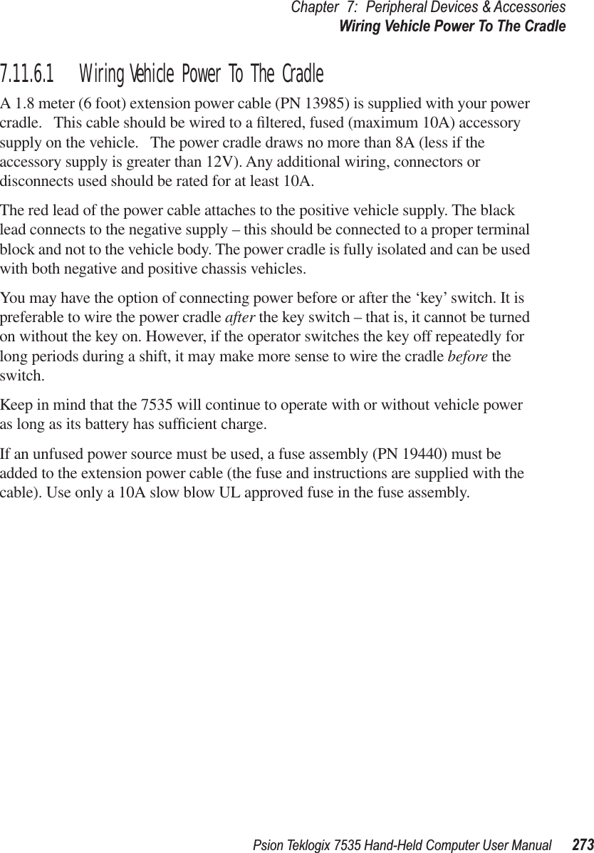 Psion Teklogix 7535 Hand-Held Computer User Manual 273Chapter 7: Peripheral Devices &amp; AccessoriesWiring Vehicle Power To The Cradle7.11.6.1 Wiring Vehicle Power To The CradleA 1.8 meter (6 foot) extension power cable (PN 13985) is supplied with your power cradle.   This cable should be wired to a ﬁltered, fused (maximum 10A) accessory supply on the vehicle.   The power cradle draws no more than 8A (less if the accessory supply is greater than 12V). Any additional wiring, connectors or disconnects used should be rated for at least 10A. The red lead of the power cable attaches to the positive vehicle supply. The black lead connects to the negative supply – this should be connected to a proper terminal block and not to the vehicle body. The power cradle is fully isolated and can be used with both negative and positive chassis vehicles.You may have the option of connecting power before or after the ‘key’ switch. It is preferable to wire the power cradle after the key switch – that is, it cannot be turned on without the key on. However, if the operator switches the key off repeatedly for long periods during a shift, it may make more sense to wire the cradle before the switch.Keep in mind that the 7535 will continue to operate with or without vehicle power as long as its battery has sufﬁcient charge.If an unfused power source must be used, a fuse assembly (PN 19440) must be added to the extension power cable (the fuse and instructions are supplied with the cable). Use only a 10A slow blow UL approved fuse in the fuse assembly.