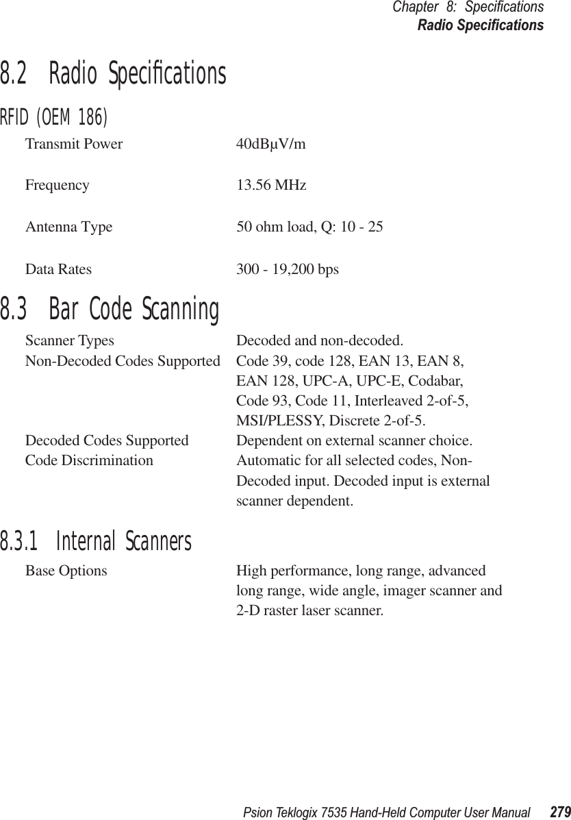 Psion Teklogix 7535 Hand-Held Computer User Manual 279Chapter 8: SpeciﬁcationsRadio Speciﬁcations8.2  Radio SpeciﬁcationsRFID (OEM 186)Transmit Power 40dBµV/mFrequency                                        13.56 MHzAntenna Type                                  50 ohm load, Q: 10 - 25Data Rates 300 - 19,200 bps8.3  Bar Code ScanningScanner Types Decoded and non-decoded.Non-Decoded Codes Supported Code 39, code 128, EAN 13, EAN 8, EAN 128, UPC-A, UPC-E, Codabar,Code 93, Code 11, Interleaved 2-of-5,MSI/PLESSY, Discrete 2-of-5.Decoded Codes Supported Dependent on external scanner choice.Code Discrimination Automatic for all selected codes, Non-Decoded input. Decoded input is external scanner dependent.8.3.1  Internal ScannersBase Options High performance, long range, advanced long range, wide angle, imager scanner and 2-D raster laser scanner.