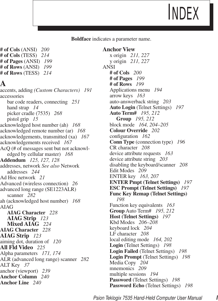 Psion Teklogix 7535 Hand-Held Computer User Manual IBoldface indicates a parameter name.INDEX# of Cols (ANSI)  200# of Cols (TESS)  214# of Pages (ANSI)  199# of Rows (ANSI)  199# of Rows (TESS)  214Aaccents, adding (Custom Characters)  191accessoriesbar code readers, connecting  251hand strap  14picker cradle (7535)  268pistol grip  15acknowledged host number (ah)  168acknowledged remote number (ar)  168acknowledgements, transmitted (xa)  167acknowledgements received  167AcQ (# of messages sent but not acknowl-edged by cellular master)  168Addendum  125, 127, 128addresses, network See also Network addresses  244Ad Hoc network  21Advanced (wireless connection)  26advanced long range (SE1223ALR) scanner  282ah (acknowledged host number)  168AIAGAIAG Character  228AIAG Strip  123Mixed AIAG  224AIAG Character  228AIAG Strip  123aiming dot, duration of  120All Fld Video  225Alpha parameters  171, 174ALR (advanced long range) scanner  282ALT Key  37anchor (viewport)  239Anchor Column  240Anchor Line  240Anchor Viewx origin  211, 227y origin  211, 227ANSI# of Cols  200# of Pages  199# of Rows  199Applications menu  194arrow keys  163auto-answerback string  203Auto Login (Telnet Settings)  197Auto Term#  195, 212Group  195, 212block mode  164, 204–205Colour Override  202conﬁguration  162Conn Type (connection type)  196CR character  208device attribute requests  163device attribute string  203disabling the keyboard/scanner  208Edit Modes  209ENTER key  163, 207ENTER Pmpt (Telnet Settings)  197ESC Prompt (Telnet Settings)  197Func Key Remap (Telnet Settings)  198Function key equivalents  163Group Auto Term#  195, 212Host (Telnet Settings)  197Kbd Modes  206–208keyboard lock  204LF character  208local editing mode  164, 202Login (Telnet Settings)  198Login Failed (Telnet Settings)  198Login Prompt (Telnet Settings)  198Media Copy  204mnemonics  209multiple sessions  194Password (Telnet Settings)  198Password Echo (Telnet Settings)  198