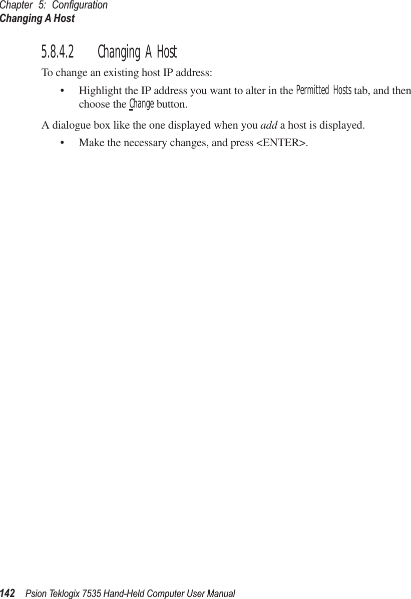 Chapter 5: ConﬁgurationChanging A Host142 Psion Teklogix 7535 Hand-Held Computer User Manual5.8.4.2 Changing A HostTo change an existing host IP address:• Highlight the IP address you want to alter in the Permitted Hosts tab, and then choose the Change button.A dialogue box like the one displayed when you add a host is displayed.• Make the necessary changes, and press &lt;ENTER&gt;.