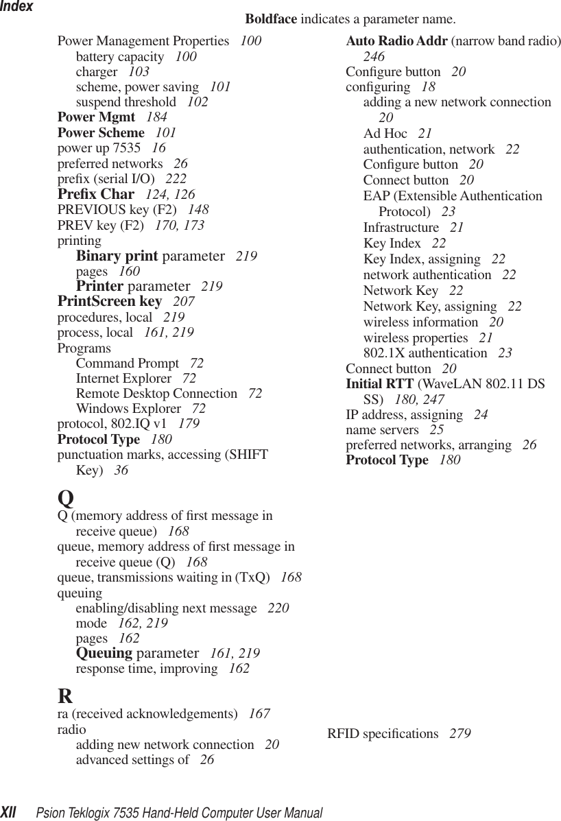 IndexXII Psion Teklogix 7535 Hand-Held Computer User ManualBoldface indicates a parameter name.Power Management Properties  100battery capacity  100charger  103scheme, power saving  101suspend threshold  102Power Mgmt  184Power Scheme  101power up 7535  16preferred networks  26preﬁx (serial I/O)  222Preﬁx Char  124, 126PREVIOUS key (F2)  148PREV key (F2)  170, 173printingBinary print parameter  219pages  160Printer parameter  219PrintScreen key  207procedures, local  219process, local  161, 219ProgramsCommand Prompt  72Internet Explorer  72Remote Desktop Connection  72Windows Explorer  72protocol, 802.IQ v1  179Protocol Type  180punctuation marks, accessing (SHIFT Key)  36QQ (memory address of ﬁrst message in receive queue)  168queue, memory address of ﬁrst message in receive queue (Q)  168queue, transmissions waiting in (TxQ)  168queuingenabling/disabling next message  220mode  162, 219pages  162Queuing parameter  161, 219response time, improving  162Rra (received acknowledgements)  167radioadding new network connection  20advanced settings of  26Auto Radio Addr (narrow band radio)  246Conﬁgure button  20conﬁguring  18adding a new network connection  20Ad Hoc  21authentication, network  22Conﬁgure button  20Connect button  20EAP (Extensible Authentication Protocol)  23Infrastructure  21Key Index  22Key Index, assigning  22network authentication  22Network Key  22Network Key, assigning  22wireless information  20wireless properties  21802.1X authentication  23Connect button  20Initial RTT (WaveLAN 802.11 DS SS)  180, 247IP address, assigning  24name servers  25preferred networks, arranging  26Protocol Type  180RFID speciﬁcations  279