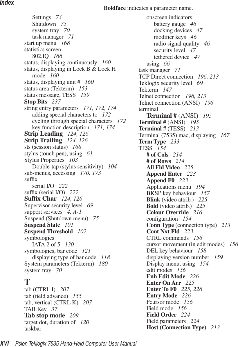 IndexXVI Psion Teklogix 7535 Hand-Held Computer User ManualBoldface indicates a parameter name.Settings  73Shutdown  75system tray  70task manager  71start up menu  168statistics screen802.IQ  166status, displaying continuously  160status, displaying in Lock B &amp; Lock H mode  160status, displaying unit #  160status area (Tekterm)  153status message, TESS  159Stop Bits  237string entry parameters  171, 172, 174adding special characters to  172cycling through special characters  172key function description  171, 174Strip Leading  124, 126Strip Trailing  124, 126sts (session status)  168stylus (touch pen), using  61Stylus Properties  103Double-tap (stylus sensitivity)  104sub-menus, accessing  170, 173sufﬁxserial I/O  222sufﬁx (serial I/O)  222Sufﬁx Char  124, 126Supervisor security level  69support services  4, A-1Suspend (Shutdown menu)  75Suspend State  101Suspend Threshold  102symbologiesIATA 2 of 5  130symbologies, bar code  121displaying type of bar code  118System parameters (Tekterm)  180system tray  70Ttab (CTRL I)  207tab (ﬁeld advance)  155tab, vertical (CTRL K)  207TAB Key  37Tab stop mode  209target dot, duration of  120taskbaronscreen indicatorsbattery gauge  46docking devices  47modiﬁer keys  46radio signal quality  46security level  47tethered device  47using  66task manager  71TCP Direct connection  196, 213Teklogix security level  69Tekterm  147Telnet connection  196, 213Telnet connection (ANSI)  196terminalTerminal # (ANSI)  195Terminal # (ANSI)  195Terminal # (TESS)  213Terminal (7535) mac, displaying  167Term Type  233TESS  154# of Cols  214# of Rows  214All Fld Video  225Append Enter  223Append F0  223Applications menu  194BKSP key behaviour  157Blink (video attrib.)  225Bold (video attrib.)  225Colour Override  216conﬁguration  154Conn Type (connection type)  213Cont Nxt Fld  223CTRL commands  156cursor movement (in edit modes)  156DEL key behaviour  158displaying version number  159Display menu, using  154edit modes  156Enh Edit Mode  226Enter On Arr  225Enter To F0  225, 226Entry Mode  226Fcursor mode  156Field mode  156Field Order  224Field parameters  224Host (Connection Type)  213