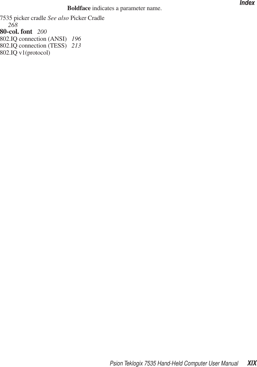 Psion Teklogix 7535 Hand-Held Computer User Manual XIXIndexBoldface indicates a parameter name.7535 picker cradle See also Picker Cradle  26880-col. font  200802.IQ connection (ANSI)  196802.IQ connection (TESS)  213802.IQ v1(protocol)