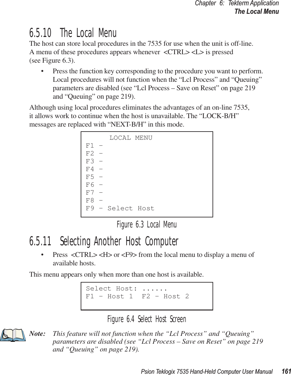 Psion Teklogix 7535 Hand-Held Computer User Manual 161Chapter 6: Tekterm ApplicationThe Local Menu6.5.10  The Local MenuThe host can store local procedures in the 7535 for use when the unit is off-line. A menu of these procedures appears whenever &lt;CTRL&gt; &lt;L&gt; is pressed (see Figure 6.3).• Press the function key corresponding to the procedure you want to perform. Local procedures will not function when the “Lcl Process” and “Queuing” parameters are disabled (see “Lcl Process – Save on Reset” on page 219 and “Queuing” on page 219).Although using local procedures eliminates the advantages of an on-line 7535, it allows work to continue when the host is unavailable. The “LOCK-B/H” messages are replaced with “NEXT-B/H” in this mode.Figure 6.3 Local Menu6.5.11  Selecting Another Host Computer• Press &lt;CTRL&gt; &lt;H&gt; or &lt;F9&gt; from the local menu to display a menu of available hosts. This menu appears only when more than one host is available.Figure 6.4 Select Host ScreenNote: This feature will not function when the “Lcl Process” and “Queuing” parameters are disabled (see “Lcl Process – Save on Reset” on page 219 and “Queuing” on page 219).LOCAL MENUF1 -F2 -F3 -F4 -F5 -F6 -F7 -F8 -F9 - Select HostSelect Host: ......F1 - Host 1  F2 - Host 2