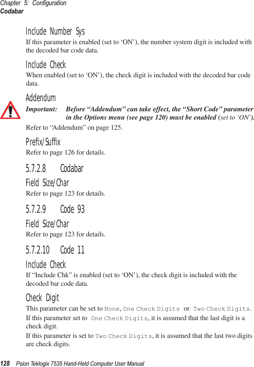 Chapter 5: ConﬁgurationCodabar128 Psion Teklogix 7535 Hand-Held Computer User ManualInclude Number SysIf this parameter is enabled (set to ‘ON’), the number system digit is included with the decoded bar code data.Include CheckWhen enabled (set to ‘ON’), the check digit is included with the decoded bar code data.AddendumImportant: Before “Addendum” can take effect, the “Short Code” parameter in the Options menu (see page 120) must be enabled (set to ‘ON’).Refer to “Addendum” on page 125.Preﬁx/SufﬁxRefer to page 126 for details.5.7.2.8 CodabarField Size/CharRefer to page 123 for details.5.7.2.9 Code 93Field Size/CharRefer to page 123 for details.5.7.2.10 Code 11Include CheckIf “Include Chk” is enabled (set to ‘ON’), the check digit is included with the decoded bar code data.Check DigitThis parameter can be set to None, One Check Digits or Two Check Digits.If this parameter set to One Check Digits, it is assumed that the last digit is a check digit.If this parameter is set to Two Check Digits, it is assumed that the last two digits are check digits.