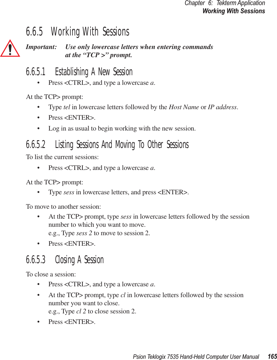 Psion Teklogix 7535 Hand-Held Computer User Manual 165Chapter 6: Tekterm ApplicationWorking With Sessions6.6.5  Working With SessionsImportant: Use only lowercase letters when entering commands at the “TCP &gt;” prompt.6.6.5.1 Establishing A New Session• Press &lt;CTRL&gt;, and type a lowercase a.At the TCP&gt; prompt:• Type tel in lowercase letters followed by the Host Name or IP address.• Press &lt;ENTER&gt;.• Log in as usual to begin working with the new session.6.6.5.2 Listing Sessions And Moving To Other SessionsTo list the current sessions:• Press &lt;CTRL&gt;, and type a lowercase a.At the TCP&gt; prompt:• Type sess in lowercase letters, and press &lt;ENTER&gt;.To move to another session:• At the TCP&gt; prompt, type sess in lowercase letters followed by the session number to which you want to move.e.g., Type sess 2 to move to session 2.• Press &lt;ENTER&gt;.6.6.5.3 Closing A SessionTo close a session:• Press &lt;CTRL&gt;, and type a lowercase a.• At the TCP&gt; prompt, type cl in lowercase letters followed by the session number you want to close.e.g., Type cl 2 to close session 2.• Press &lt;ENTER&gt;.