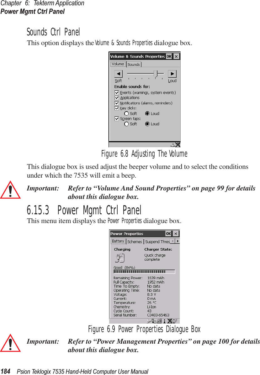 Chapter 6: Tekterm ApplicationPower Mgmt Ctrl Panel184 Psion Teklogix 7535 Hand-Held Computer User ManualSounds Ctrl PanelThis option displays the Volume &amp; Sounds Properties dialogue box.Figure 6.8 Adjusting The VolumeThis dialogue box is used adjust the beeper volume and to select the conditions under which the 7535 will emit a beep.Important: Refer to “Volume And Sound Properties” on page 99 for details about this dialogue box.6.15.3  Power Mgmt Ctrl PanelThis menu item displays the Power Properties dialogue box. Figure 6.9 Power Properties Dialogue BoxImportant: Refer to “Power Management Properties” on page 100 for details about this dialogue box.