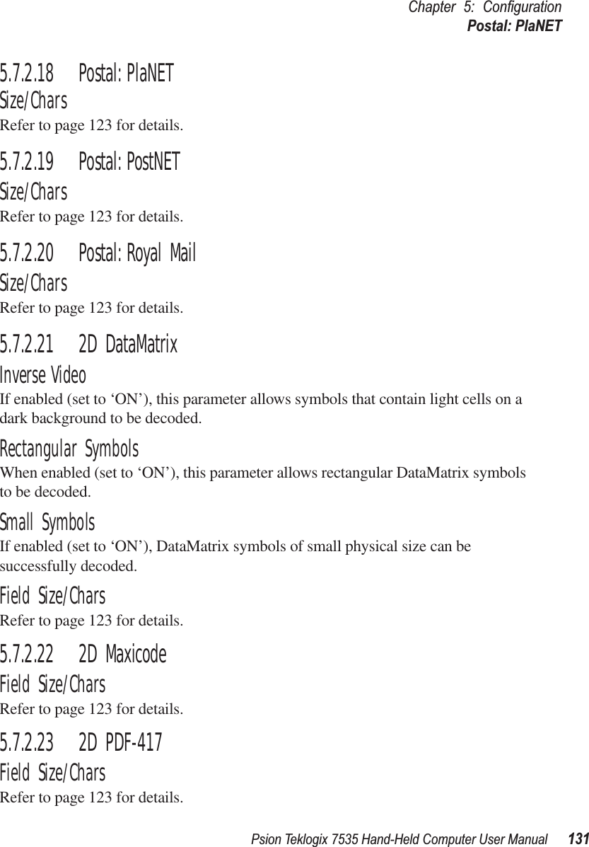 Psion Teklogix 7535 Hand-Held Computer User Manual 131Chapter 5: ConﬁgurationPostal: PlaNET5.7.2.18 Postal: PlaNETSize/CharsRefer to page 123 for details.5.7.2.19 Postal: PostNETSize/CharsRefer to page 123 for details.5.7.2.20 Postal: Royal MailSize/CharsRefer to page 123 for details.5.7.2.21 2D DataMatrixInverse VideoIf enabled (set to ‘ON’), this parameter allows symbols that contain light cells on a dark background to be decoded.Rectangular SymbolsWhen enabled (set to ‘ON’), this parameter allows rectangular DataMatrix symbols to be decoded.Small SymbolsIf enabled (set to ‘ON’), DataMatrix symbols of small physical size can be successfully decoded.Field Size/CharsRefer to page 123 for details.5.7.2.22 2D MaxicodeField Size/CharsRefer to page 123 for details.5.7.2.23 2D PDF-417Field Size/CharsRefer to page 123 for details.