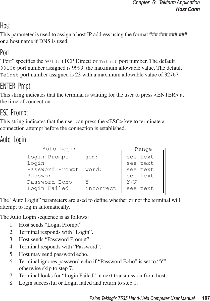 Psion Teklogix 7535 Hand-Held Computer User Manual 197Chapter 6: Tekterm ApplicationHost ConnHostThis parameter is used to assign a host IP address using the format ###.###.###.### or a host name if DNS is used.Port“Port” speciﬁes the 9010t (TCP Direct) or Telnet port number. The default 9010t port number assigned is 9999, the maximum allowable value. The default Telnet port number assigned is 23 with a maximum allowable value of 32767.ENTER PmptThis string indicates that the terminal is waiting for the user to press &lt;ENTER&gt; at the time of connection.ESC PromptThis string indicates that the user can press the &lt;ESC&gt; key to terminate a connection attempt before the connection is established.Auto LoginThe “Auto Login” parameters are used to deﬁne whether or not the terminal will attempt to log in automatically.The Auto Login sequence is as follows:1. Host sends “Login Prompt”.2. Terminal responds with “Login”.3. Host sends “Password Prompt”.4. Terminal responds with “Password”.5. Host may send password echo.6. Terminal ignores password echo if “Password Echo” is set to “Y”, otherwise skip to step 7.7. Terminal looks for “Login Failed” in next transmission from host.8. Login successful or Login failed and return to step 1.Login Prompt gin: see textLogin see textPassword Prompt word: see textPassword see textPassword Echo Y Y/NLogin Failed incorrect see textRangeAuto Login