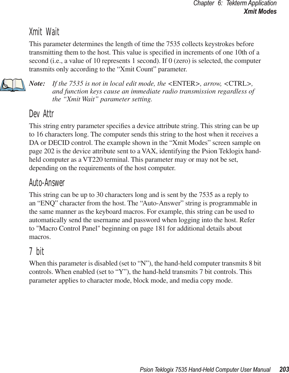 Psion Teklogix 7535 Hand-Held Computer User Manual 203Chapter 6: Tekterm ApplicationXmit ModesXmit WaitThis parameter determines the length of time the 7535 collects keystrokes before transmitting them to the host. This value is speciﬁed in increments of one 10th of a second (i.e., a value of 10 represents 1 second). If 0 (zero) is selected, the computer transmits only according to the “Xmit Count” parameter.Note: If the 7535 is not in local edit mode, the &lt;ENTER&gt;, arrow, &lt;CTRL&gt;, and function keys cause an immediate radio transmission regardless of the “Xmit Wait” parameter setting.Dev AttrThis string entry parameter speciﬁes a device attribute string. This string can be up to 16 characters long. The computer sends this string to the host when it receives a DA or DECID control. The example shown in the “Xmit Modes” screen sample on page 202 is the device attribute sent to a VAX, identifying the Psion Teklogix hand-held computer as a VT220 terminal. This parameter may or may not be set, depending on the requirements of the host computer.Auto-AnswerThis string can be up to 30 characters long and is sent by the 7535 as a reply to an “ENQ” character from the host. The “Auto-Answer” string is programmable in the same manner as the keyboard macros. For example, this string can be used to automatically send the username and password when logging into the host. Refer to &quot;Macro Control Panel&quot; beginning on page 181 for additional details about macros.7 bitWhen this parameter is disabled (set to “N”), the hand-held computer transmits 8 bit controls. When enabled (set to “Y”), the hand-held transmits 7 bit controls. This parameter applies to character mode, block mode, and media copy mode.