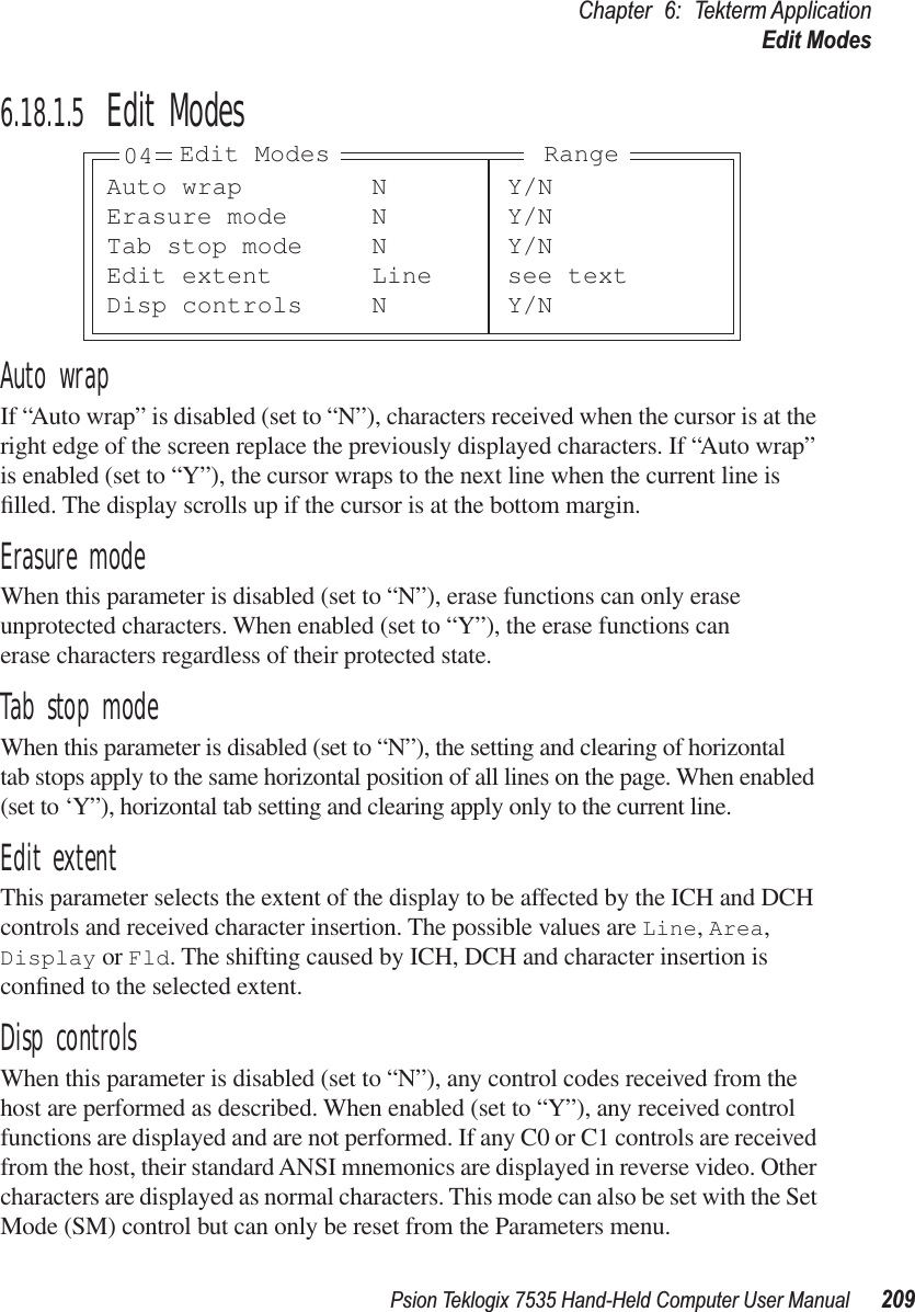 Psion Teklogix 7535 Hand-Held Computer User Manual 209Chapter 6: Tekterm ApplicationEdit Modes6.18.1.5 Edit ModesAuto wrapIf “Auto wrap” is disabled (set to “N”), characters received when the cursor is at the right edge of the screen replace the previously displayed characters. If “Auto wrap” is enabled (set to “Y”), the cursor wraps to the next line when the current line is ﬁlled. The display scrolls up if the cursor is at the bottom margin.Erasure modeWhen this parameter is disabled (set to “N”), erase functions can only erase unprotected characters. When enabled (set to “Y”), the erase functions can erase characters regardless of their protected state.Tab stop modeWhen this parameter is disabled (set to “N”), the setting and clearing of horizontal tab stops apply to the same horizontal position of all lines on the page. When enabled (set to ‘Y”), horizontal tab setting and clearing apply only to the current line.Edit extentThis parameter selects the extent of the display to be affected by the ICH and DCH controls and received character insertion. The possible values are Line, Area, Display or Fld. The shifting caused by ICH, DCH and character insertion is conﬁned to the selected extent.Disp controlsWhen this parameter is disabled (set to “N”), any control codes received from the host are performed as described. When enabled (set to “Y”), any received control functions are displayed and are not performed. If any C0 or C1 controls are received from the host, their standard ANSI mnemonics are displayed in reverse video. Other characters are displayed as normal characters. This mode can also be set with the Set Mode (SM) control but can only be reset from the Parameters menu.Auto wrap N Y/NErasure mode N Y/NTab stop mode N Y/NEdit extent Line see textDisp controls N Y/N04 Edit Modes Range