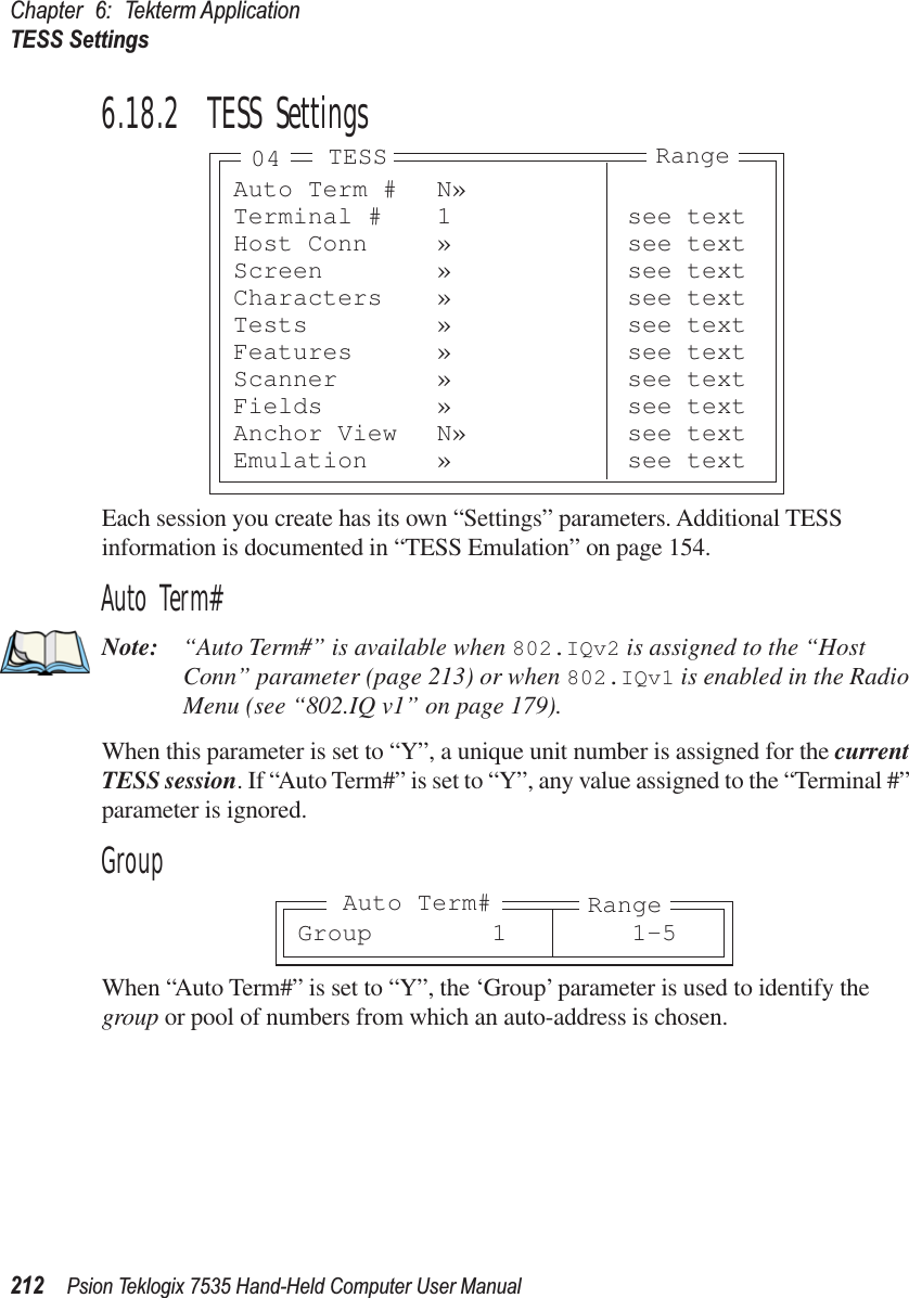 Chapter 6: Tekterm ApplicationTESS Settings212 Psion Teklogix 7535 Hand-Held Computer User Manual6.18.2  TESS SettingsEach session you create has its own “Settings” parameters. Additional TESS information is documented in “TESS Emulation” on page 154.Auto Term#Note: “Auto Term#” is available when 802.IQv2 is assigned to the “Host Conn” parameter (page 213) or when 802.IQv1 is enabled in the Radio Menu (see “802.IQ v1” on page 179).When this parameter is set to “Y”, a unique unit number is assigned for the current TESS session. If “Auto Term#” is set to “Y”, any value assigned to the “Terminal #” parameter is ignored.GroupWhen “Auto Term#” is set to “Y”, the ‘Group’ parameter is used to identify the group or pool of numbers from which an auto-address is chosen.Auto Term # N»Terminal # 1 see textHost Conn » see textScreen » see textCharacters » see textTests » see textFeatures » see textScanner » see textFields » see textAnchor View N» see textEmulation » see textTESS Range04Group 1 1-5RangeAuto Term#