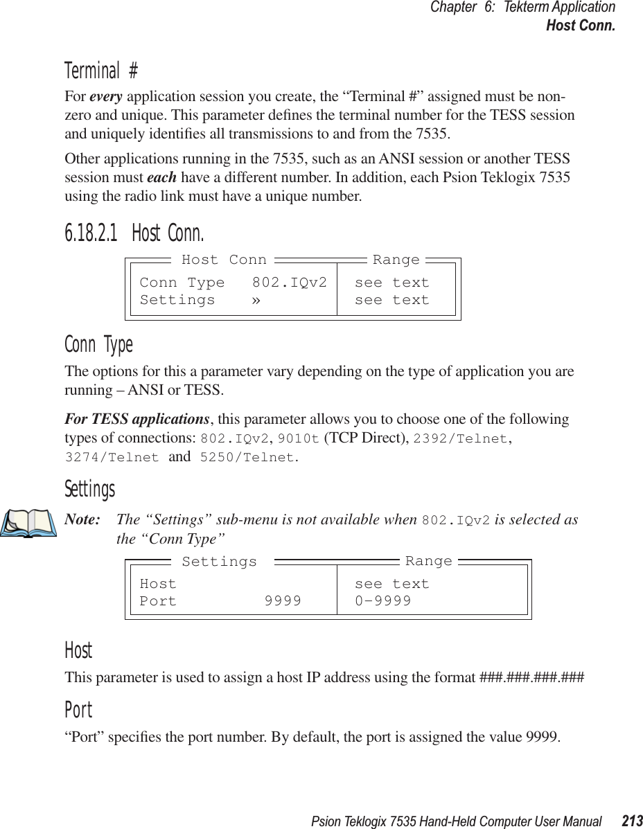 Psion Teklogix 7535 Hand-Held Computer User Manual 213Chapter 6: Tekterm ApplicationHost Conn.Terminal #For every application session you create, the “Terminal #” assigned must be non-zero and unique. This parameter deﬁnes the terminal number for the TESS session and uniquely identiﬁes all transmissions to and from the 7535.Other applications running in the 7535, such as an ANSI session or another TESS session must each have a different number. In addition, each Psion Teklogix 7535 using the radio link must have a unique number.6.18.2.1 Host Conn.Conn TypeThe options for this a parameter vary depending on the type of application you are running – ANSI or TESS. For TESS applications, this parameter allows you to choose one of the following types of connections: 802.IQv2, 9010t (TCP Direct), 2392/Telnet, 3274/Telnet and 5250/Telnet.SettingsNote: The “Settings” sub-menu is not available when 802.IQv2 is selected as the “Conn Type”HostThis parameter is used to assign a host IP address using the format ###.###.###.###Port“Port” speciﬁes the port number. By default, the port is assigned the value 9999.Conn Type 802.IQv2 see textSettings » see textRangeHost ConnHost see textPort 9999 0-9999RangeSettings