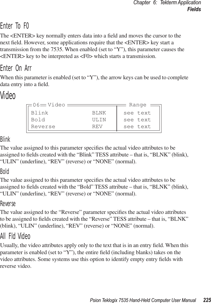 Psion Teklogix 7535 Hand-Held Computer User Manual 225Chapter 6: Tekterm ApplicationFieldsEnter To F0The &lt;ENTER&gt; key normally enters data into a ﬁeld and moves the cursor to the next ﬁeld. However, some applications require that the &lt;ENTER&gt; key start a transmission from the 7535. When enabled (set to “Y”), this parameter causes the &lt;ENTER&gt; key to be interpreted as &lt;F0&gt; which starts a transmission.Enter On ArrWhen this parameter is enabled (set to “Y”), the arrow keys can be used to complete data entry into a ﬁeld.VideoBlinkThe value assigned to this parameter speciﬁes the actual video attributes to be assigned to ﬁelds created with the “Blink” TESS attribute – that is, “BLNK” (blink), “ULIN” (underline), “REV” (reverse) or “NONE” (normal).BoldThe value assigned to this parameter speciﬁes the actual video attributes to be assigned to ﬁelds created with the “Bold” TESS attribute – that is, “BLNK” (blink), “ULIN” (underline), “REV” (reverse) or “NONE” (normal).ReverseThe value assigned to the “Reverse” parameter speciﬁes the actual video attributes to be assigned to ﬁelds created with the “Reverse” TESS attribute – that is, “BLNK” (blink), “ULIN” (underline), “REV” (reverse) or “NONE” (normal).All Fld VideoUsually, the video attributes apply only to the text that is in an entry ﬁeld. When this parameter is enabled (set to “Y”), the entire ﬁeld (including blanks) takes on the video attributes. Some systems use this option to identify empty entry ﬁelds with reverse video.Blink BLNK see textBold ULIN see textReverse REV see textVideo Range06