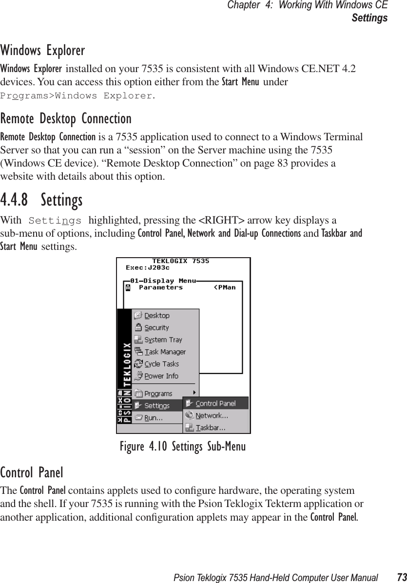 Psion Teklogix 7535 Hand-Held Computer User Manual 73Chapter 4: Working With Windows CESettingsWindows ExplorerWindows Explorer installed on your 7535 is consistent with all Windows CE.NET 4.2 devices. You can access this option either from the Start Menu under Programs&gt;Windows Explorer.Remote Desktop ConnectionRemote Desktop Connection is a 7535 application used to connect to a Windows Terminal Server so that you can run a “session” on the Server machine using the 7535 (Windows CE device). “Remote Desktop Connection” on page 83 provides a website with details about this option.4.4.8  SettingsWith Settings highlighted, pressing the &lt;RIGHT&gt; arrow key displays a sub-menu of options, including Control Panel, Network and Dial-up Connections and Taskbar and Start Menu settings.Figure 4.10 Settings Sub-MenuControl PanelThe Control Panel contains applets used to conﬁgure hardware, the operating system and the shell. If your 7535 is running with the Psion Teklogix Tekterm application or another application, additional conﬁguration applets may appear in the Control Panel.