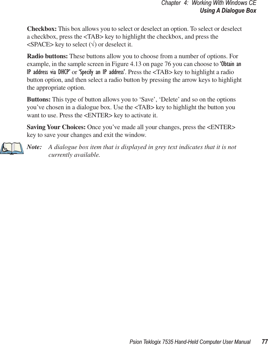Psion Teklogix 7535 Hand-Held Computer User Manual 77Chapter 4: Working With Windows CEUsing A Dialogue BoxCheckbox: This box allows you to select or deselect an option. To select or deselect a checkbox, press the &lt;TAB&gt; key to highlight the checkbox, and press the &lt;SPACE&gt; key to select (√) or deselect it.Radio buttons: These buttons allow you to choose from a number of options. For example, in the sample screen in Figure 4.13 on page 76 you can choose to ‘Obtain an IP address via DHCP’ or ‘Specify an IP address’. Press the &lt;TAB&gt; key to highlight a radio button option, and then select a radio button by pressing the arrow keys to highlight the appropriate option.Buttons: This type of button allows you to ‘Save’, ‘Delete’ and so on the options you’ve chosen in a dialogue box. Use the &lt;TAB&gt; key to highlight the button you want to use. Press the &lt;ENTER&gt; key to activate it.Saving Your Choices: Once you’ve made all your changes, press the &lt;ENTER&gt; key to save your changes and exit the window.Note: A dialogue box item that is displayed in grey text indicates that it is not currently available.