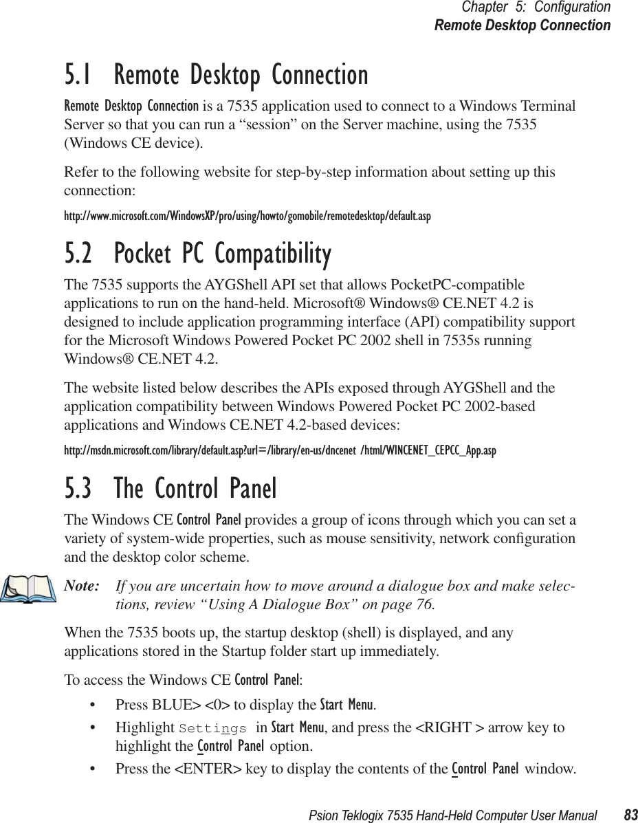 Psion Teklogix 7535 Hand-Held Computer User Manual 83Chapter 5: ConﬁgurationRemote Desktop Connection5.1  Remote Desktop ConnectionRemote Desktop Connection is a 7535 application used to connect to a Windows Terminal Server so that you can run a “session” on the Server machine, using the 7535 (Windows CE device). Refer to the following website for step-by-step information about setting up this connection:http://www.microsoft.com/WindowsXP/pro/using/howto/gomobile/remotedesktop/default.asp5.2  Pocket PC CompatibilityThe 7535 supports the AYGShell API set that allows PocketPC-compatible applications to run on the hand-held. Microsoft® Windows® CE.NET 4.2 is designed to include application programming interface (API) compatibility support for the Microsoft Windows Powered Pocket PC 2002 shell in 7535s running Windows® CE.NET 4.2. The website listed below describes the APIs exposed through AYGShell and the application compatibility between Windows Powered Pocket PC 2002-based applications and Windows CE.NET 4.2-based devices:http://msdn.microsoft.com/library/default.asp?url=/library/en-us/dncenet /html/WINCENET_CEPCC_App.asp5.3  The Control PanelThe Windows CE Control Panel provides a group of icons through which you can set a variety of system-wide properties, such as mouse sensitivity, network conﬁguration and the desktop color scheme.Note: If you are uncertain how to move around a dialogue box and make selec-tions, review “Using A Dialogue Box” on page 76.When the 7535 boots up, the startup desktop (shell) is displayed, and any applications stored in the Startup folder start up immediately.To access the Windows CE Control Panel:• Press BLUE&gt; &lt;0&gt; to display the Start Menu.• Highlight Settings in Start Menu, and press the &lt;RIGHT &gt; arrow key to highlight the Control Panel option.• Press the &lt;ENTER&gt; key to display the contents of the Control Panel window.