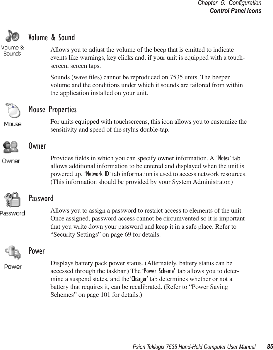 Psion Teklogix 7535 Hand-Held Computer User Manual 85Chapter 5: ConﬁgurationControl Panel IconsVolume &amp; SoundAllows you to adjust the volume of the beep that is emitted to indicate events like warnings, key clicks and, if your unit is equipped with a touch-screen, screen taps.Sounds (wave ﬁles) cannot be reproduced on 7535 units. The beeper volume and the conditions under which it sounds are tailored from within the application installed on your unit.Mouse PropertiesFor units equipped with touchscreens, this icon allows you to customize the sensitivity and speed of the stylus double-tap.OwnerProvides ﬁelds in which you can specify owner information. A ‘Notes’ tab allows additional information to be entered and displayed when the unit is powered up. ‘Network ID’ tab information is used to access network resources. (This information should be provided by your System Administrator.)PasswordAllows you to assign a password to restrict access to elements of the unit. Once assigned, password access cannot be circumvented so it is important that you write down your password and keep it in a safe place. Refer to “Security Settings” on page 69 for details.PowerDisplays battery pack power status. (Alternately, battery status can be accessed through the taskbar.) The ‘Power Scheme’ tab allows you to deter-mine a suspend states, and the ‘Charger’ tab determines whether or not a battery that requires it, can be recalibrated. (Refer to “Power Saving Schemes” on page 101 for details.)