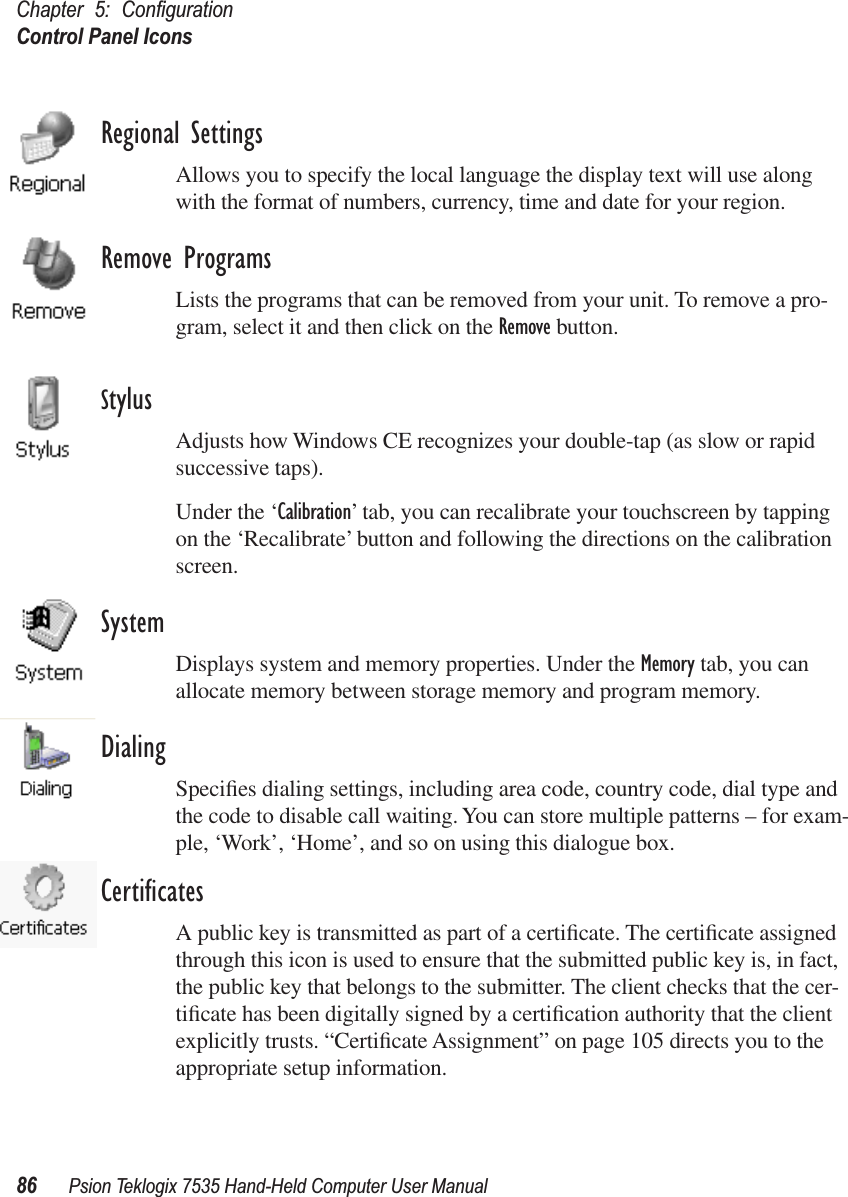 Chapter 5: ConﬁgurationControl Panel Icons86 Psion Teklogix 7535 Hand-Held Computer User ManualRegional SettingsAllows you to specify the local language the display text will use along with the format of numbers, currency, time and date for your region. Remove ProgramsLists the programs that can be removed from your unit. To remove a pro-gram, select it and then click on the Remove button.StylusAdjusts how Windows CE recognizes your double-tap (as slow or rapid successive taps).Under the ‘Calibration’ tab, you can recalibrate your touchscreen by tapping on the ‘Recalibrate’ button and following the directions on the calibration screen.SystemDisplays system and memory properties. Under the Memory tab, you can allocate memory between storage memory and program memory.DialingSpeciﬁes dialing settings, including area code, country code, dial type and the code to disable call waiting. You can store multiple patterns – for exam-ple, ‘Work’, ‘Home’, and so on using this dialogue box.CertiﬁcatesA public key is transmitted as part of a certiﬁcate. The certiﬁcate assigned through this icon is used to ensure that the submitted public key is, in fact, the public key that belongs to the submitter. The client checks that the cer-tiﬁcate has been digitally signed by a certiﬁcation authority that the client explicitly trusts. “Certiﬁcate Assignment” on page 105 directs you to the appropriate setup information.