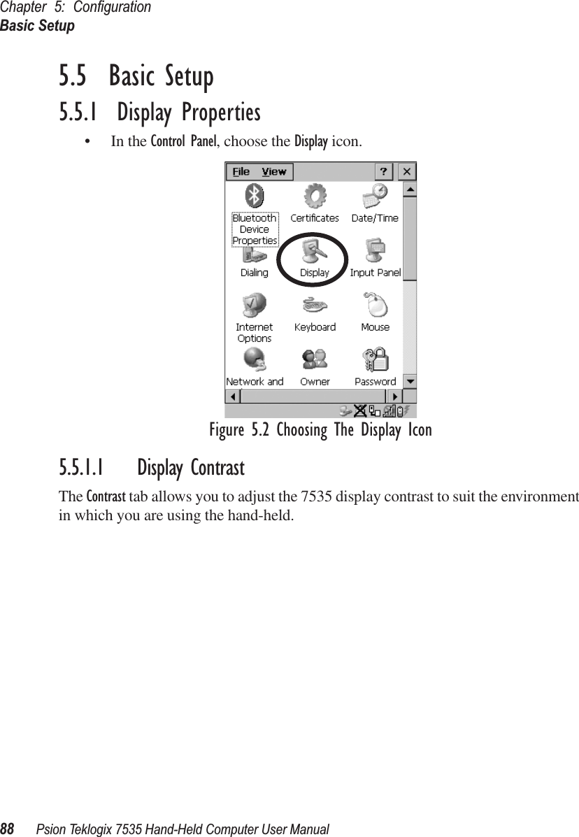 Chapter 5: ConﬁgurationBasic Setup88 Psion Teklogix 7535 Hand-Held Computer User Manual5.5  Basic Setup5.5.1  Display Properties• In the Control Panel, choose the Display icon.Figure 5.2 Choosing The Display Icon5.5.1.1 Display ContrastThe Contrast tab allows you to adjust the 7535 display contrast to suit the environment in which you are using the hand-held. 