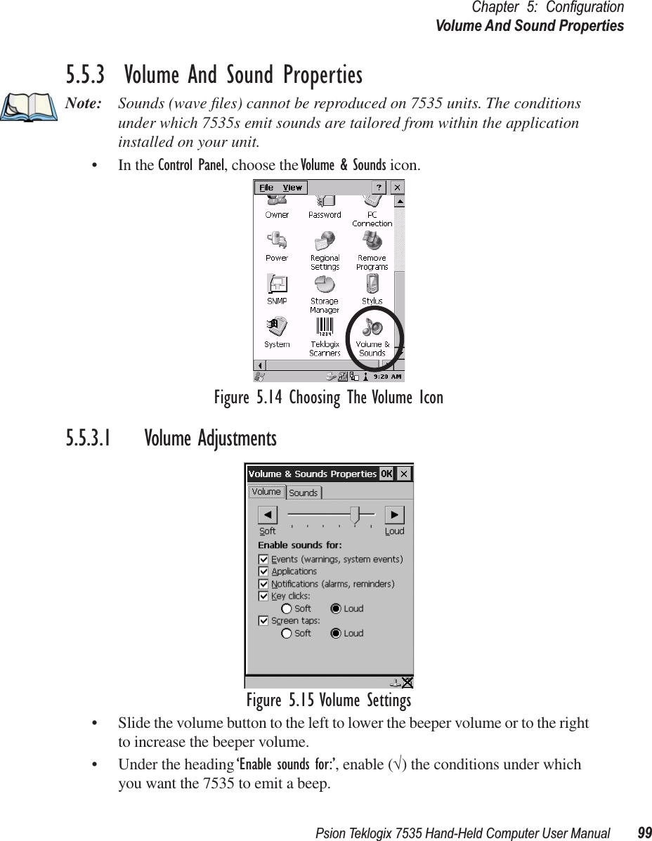 Psion Teklogix 7535 Hand-Held Computer User Manual 99Chapter 5: ConﬁgurationVolume And Sound Properties5.5.3  Volume And Sound PropertiesNote: Sounds (wave ﬁles) cannot be reproduced on 7535 units. The conditions under which 7535s emit sounds are tailored from within the application installed on your unit.• In the Control Panel, choose the Volume &amp; Sounds icon.Figure 5.14 Choosing The Volume Icon5.5.3.1 Volume AdjustmentsFigure 5.15 Volume Settings• Slide the volume button to the left to lower the beeper volume or to the right to increase the beeper volume.• Under the heading ‘Enable sounds for:’, enable (√) the conditions under which you want the 7535 to emit a beep.