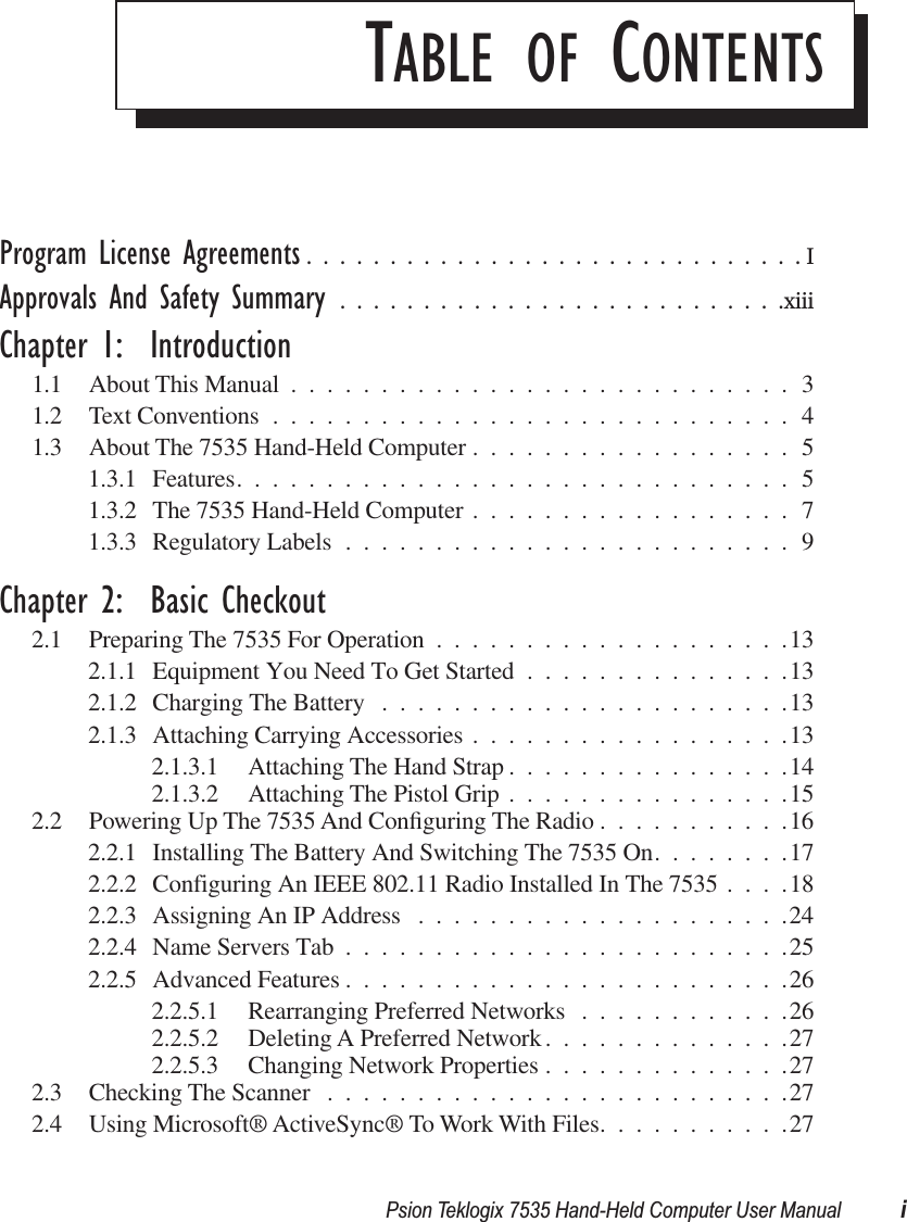  Psion Teklogix 7535 Hand-Held Computer User Manual i T ABLE   OF  C ONTENTS Program License Agreements ..............................I Approvals And Safety Summary ...........................xiii Chapter 1:  Introduction 1.1 About This Manual ............................31.2 Text Conventions .............................41.3 About The 7535 Hand-Held Computer ..................51.3.1 Features...............................51.3.2 The 7535 Hand-Held Computer ..................71.3.3 Regulatory Labels .........................9 Chapter 2:  Basic Checkout 2.1 Preparing The 7535 For Operation ....................132.1.1 Equipment You Need To Get Started ...............132.1.2 Charging The Battery .......................132.1.3 Attaching Carrying Accessories ..................132.1.3.1 Attaching The Hand Strap ................142.1.3.2 Attaching The Pistol Grip ................152.2 Powering Up The 7535 And Conﬁguring The Radio ...........162.2.1 Installing The Battery And Switching The 7535 On........172.2.2 Configuring An IEEE 802.11 Radio Installed In The 7535 ....182.2.3 Assigning An IP Address .....................242.2.4 Name Servers Tab .........................252.2.5 Advanced Features .........................262.2.5.1 Rearranging Preferred Networks ............262.2.5.2 Deleting A Preferred Network..............272.2.5.3 Changing Network Properties ..............272.3 Checking The Scanner ..........................272.4 Using Microsoft® ActiveSync® To Work With Files...........27