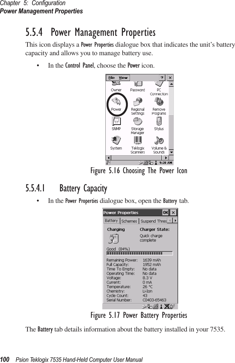 Chapter 5: ConﬁgurationPower Management Properties100 Psion Teklogix 7535 Hand-Held Computer User Manual5.5.4  Power Management PropertiesThis icon displays a Power Properties dialogue box that indicates the unit’s battery capacity and allows you to manage battery use.• In the Control Panel, choose the Power icon.Figure 5.16 Choosing The Power Icon5.5.4.1 Battery Capacity• In the Power Properties dialogue box, open the Battery tab.Figure 5.17 Power Battery PropertiesThe Battery tab details information about the battery installed in your 7535.