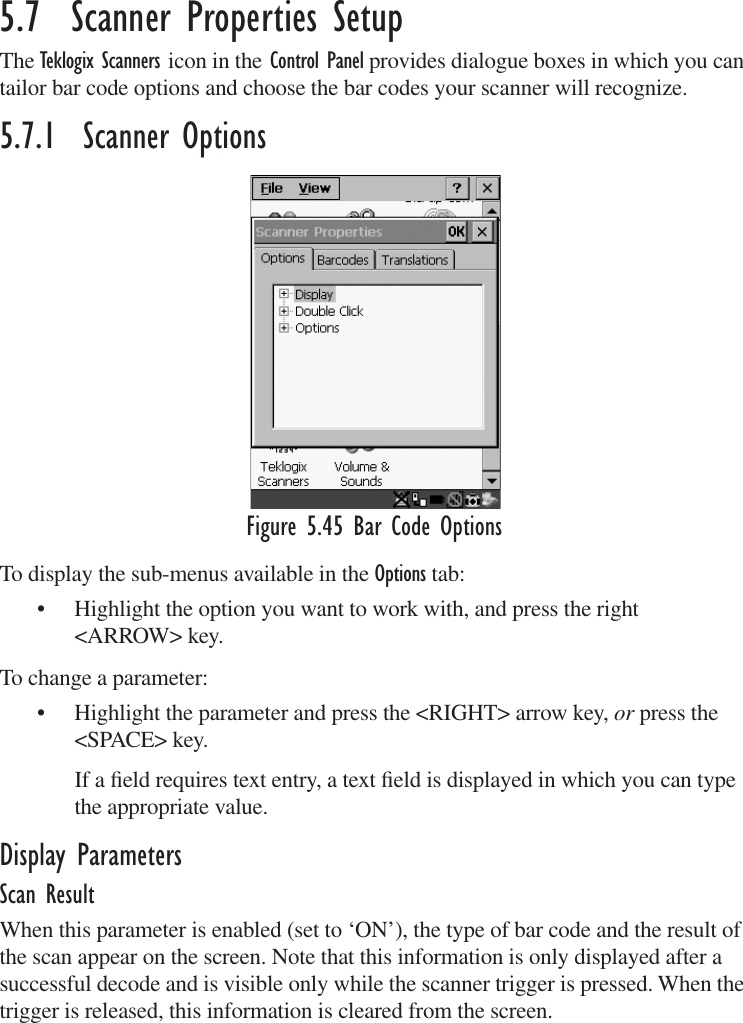 5.7  Scanner Properties SetupThe Teklogix Scanners icon in the Control Panel provides dialogue boxes in which you can tailor bar code options and choose the bar codes your scanner will recognize.5.7.1  Scanner OptionsFigure 5.45 Bar Code OptionsTo display the sub-menus available in the Options tab:• Highlight the option you want to work with, and press the right &lt;ARROW&gt; key.To change a parameter:• Highlight the parameter and press the &lt;RIGHT&gt; arrow key, or press the &lt;SPACE&gt; key.If a ﬁeld requires text entry, a text ﬁeld is displayed in which you can type the appropriate value.Display ParametersScan ResultWhen this parameter is enabled (set to ‘ON’), the type of bar code and the result of the scan appear on the screen. Note that this information is only displayed after a successful decode and is visible only while the scanner trigger is pressed. When the trigger is released, this information is cleared from the screen.