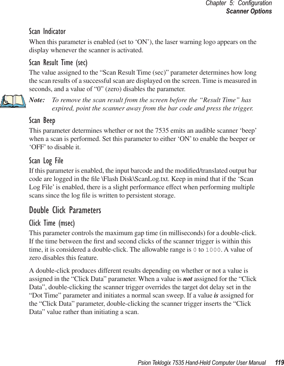 Psion Teklogix 7535 Hand-Held Computer User Manual 119Chapter 5: ConﬁgurationScanner OptionsScan IndicatorWhen this parameter is enabled (set to ‘ON’), the laser warning logo appears on the display whenever the scanner is activated.Scan Result Time (sec)The value assigned to the “Scan Result Time (sec)” parameter determines how long the scan results of a successful scan are displayed on the screen. Time is measured in seconds, and a value of “0” (zero) disables the parameter.Note: To remove the scan result from the screen before the “Result Time” has expired, point the scanner away from the bar code and press the trigger.Scan BeepThis parameter determines whether or not the 7535 emits an audible scanner ‘beep’ when a scan is performed. Set this parameter to either ‘ON’ to enable the beeper or ‘OFF’ to disable it.Scan Log FileIf this parameter is enabled, the input barcode and the modiﬁed/translated output bar code are logged in the ﬁle \Flash Disk\ScanLog.txt. Keep in mind that if the ‘Scan Log File’ is enabled, there is a slight performance effect when performing multiple scans since the log ﬁle is written to persistent storage.Double Click ParametersClick Time (msec)This parameter controls the maximum gap time (in milliseconds) for a double-click. If the time between the ﬁrst and second clicks of the scanner trigger is within this time, it is considered a double-click. The allowable range is 0 to 1000. A value of zero disables this feature.A double-click produces different results depending on whether or not a value is assigned in the “Click Data” parameter. When a value is not assigned for the “Click Data”, double-clicking the scanner trigger overrides the target dot delay set in the “Dot Time” parameter and initiates a normal scan sweep. If a value is assigned for the “Click Data” parameter, double-clicking the scanner trigger inserts the “Click Data” value rather than initiating a scan.