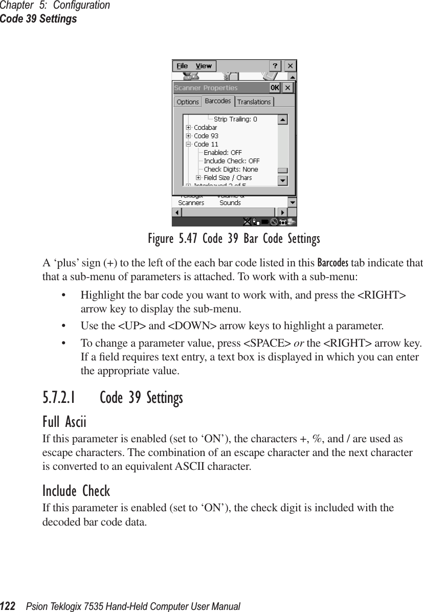 Chapter 5: ConﬁgurationCode 39 Settings122 Psion Teklogix 7535 Hand-Held Computer User ManualFigure 5.47 Code 39 Bar Code SettingsA ‘plus’ sign (+) to the left of the each bar code listed in this Barcodes tab indicate that that a sub-menu of parameters is attached. To work with a sub-menu:• Highlight the bar code you want to work with, and press the &lt;RIGHT&gt; arrow key to display the sub-menu.• Use the &lt;UP&gt; and &lt;DOWN&gt; arrow keys to highlight a parameter. • To change a parameter value, press &lt;SPACE&gt; or the &lt;RIGHT&gt; arrow key. If a ﬁeld requires text entry, a text box is displayed in which you can enter the appropriate value.5.7.2.1 Code 39 SettingsFull AsciiIf this parameter is enabled (set to ‘ON’), the characters +, %, and / are used as escape characters. The combination of an escape character and the next character is converted to an equivalent ASCII character.Include CheckIf this parameter is enabled (set to ‘ON’), the check digit is included with the decoded bar code data.