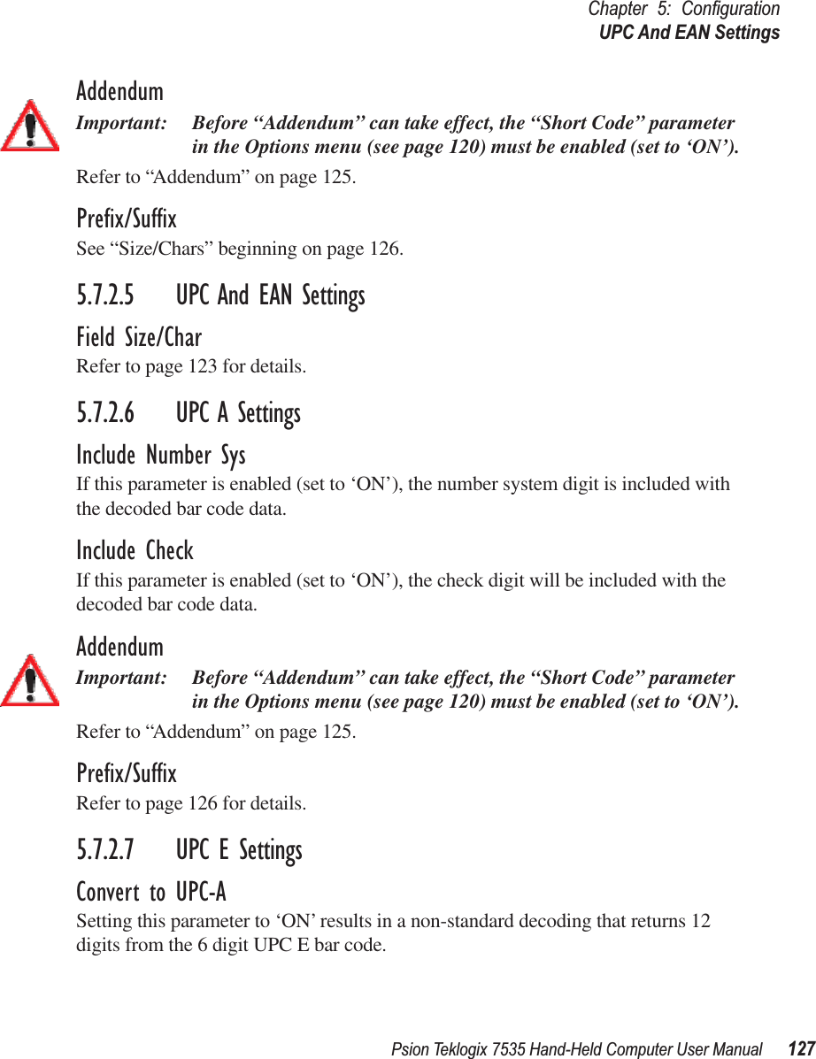 Psion Teklogix 7535 Hand-Held Computer User Manual 127Chapter 5: ConﬁgurationUPC And EAN SettingsAddendumImportant: Before “Addendum” can take effect, the “Short Code” parameter in the Options menu (see page 120) must be enabled (set to ‘ON’).Refer to “Addendum” on page 125.Preﬁx/SufﬁxSee “Size/Chars” beginning on page 126.5.7.2.5 UPC And EAN SettingsField Size/CharRefer to page 123 for details.5.7.2.6 UPC A SettingsInclude Number SysIf this parameter is enabled (set to ‘ON’), the number system digit is included with the decoded bar code data.Include CheckIf this parameter is enabled (set to ‘ON’), the check digit will be included with the decoded bar code data.AddendumImportant: Before “Addendum” can take effect, the “Short Code” parameter in the Options menu (see page 120) must be enabled (set to ‘ON’).Refer to “Addendum” on page 125.Preﬁx/SufﬁxRefer to page 126 for details.5.7.2.7 UPC E SettingsConvert to UPC-ASetting this parameter to ‘ON’ results in a non-standard decoding that returns 12 digits from the 6 digit UPC E bar code.