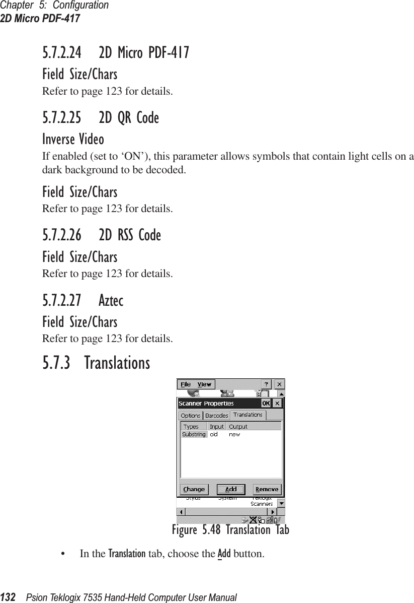 Chapter 5: Conﬁguration2D Micro PDF-417132 Psion Teklogix 7535 Hand-Held Computer User Manual5.7.2.24 2D Micro PDF-417Field Size/CharsRefer to page 123 for details.5.7.2.25 2D QR CodeInverse VideoIf enabled (set to ‘ON’), this parameter allows symbols that contain light cells on a dark background to be decoded.Field Size/CharsRefer to page 123 for details.5.7.2.26 2D RSS CodeField Size/CharsRefer to page 123 for details.5.7.2.27 AztecField Size/CharsRefer to page 123 for details.5.7.3  TranslationsFigure 5.48 Translation Tab• In the Translation tab, choose the Add button.