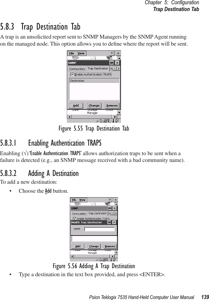 Psion Teklogix 7535 Hand-Held Computer User Manual 139Chapter 5: ConﬁgurationTrap Destination Tab5.8.3  Trap Destination TabA trap is an unsolicited report sent to SNMP Managers by the SNMP Agent running on the managed node. This option allows you to deﬁne where the report will be sent.Figure 5.55 Trap Destination Tab5.8.3.1 Enabling Authentication TRAPSEnabling (√) ‘Enable Authentication TRAPS’ allows authorization traps to be sent when a failure is detected (e.g., an SNMP message received with a bad community name).5.8.3.2 Adding A DestinationTo add a new destination:• Choose the Add button.Figure 5.56 Adding A Trap Destination• Type a destination in the text box provided, and press &lt;ENTER&gt;.