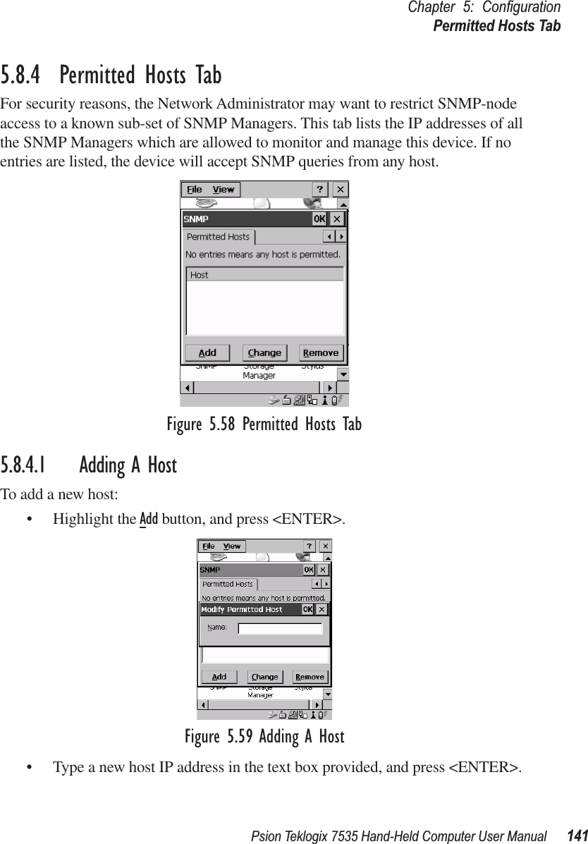 Psion Teklogix 7535 Hand-Held Computer User Manual 141Chapter 5: ConﬁgurationPermitted Hosts Tab5.8.4  Permitted Hosts TabFor security reasons, the Network Administrator may want to restrict SNMP-node access to a known sub-set of SNMP Managers. This tab lists the IP addresses of all the SNMP Managers which are allowed to monitor and manage this device. If no entries are listed, the device will accept SNMP queries from any host.Figure 5.58 Permitted Hosts Tab5.8.4.1 Adding A HostTo add a new host:• Highlight the Add button, and press &lt;ENTER&gt;.Figure 5.59 Adding A Host• Type a new host IP address in the text box provided, and press &lt;ENTER&gt;.