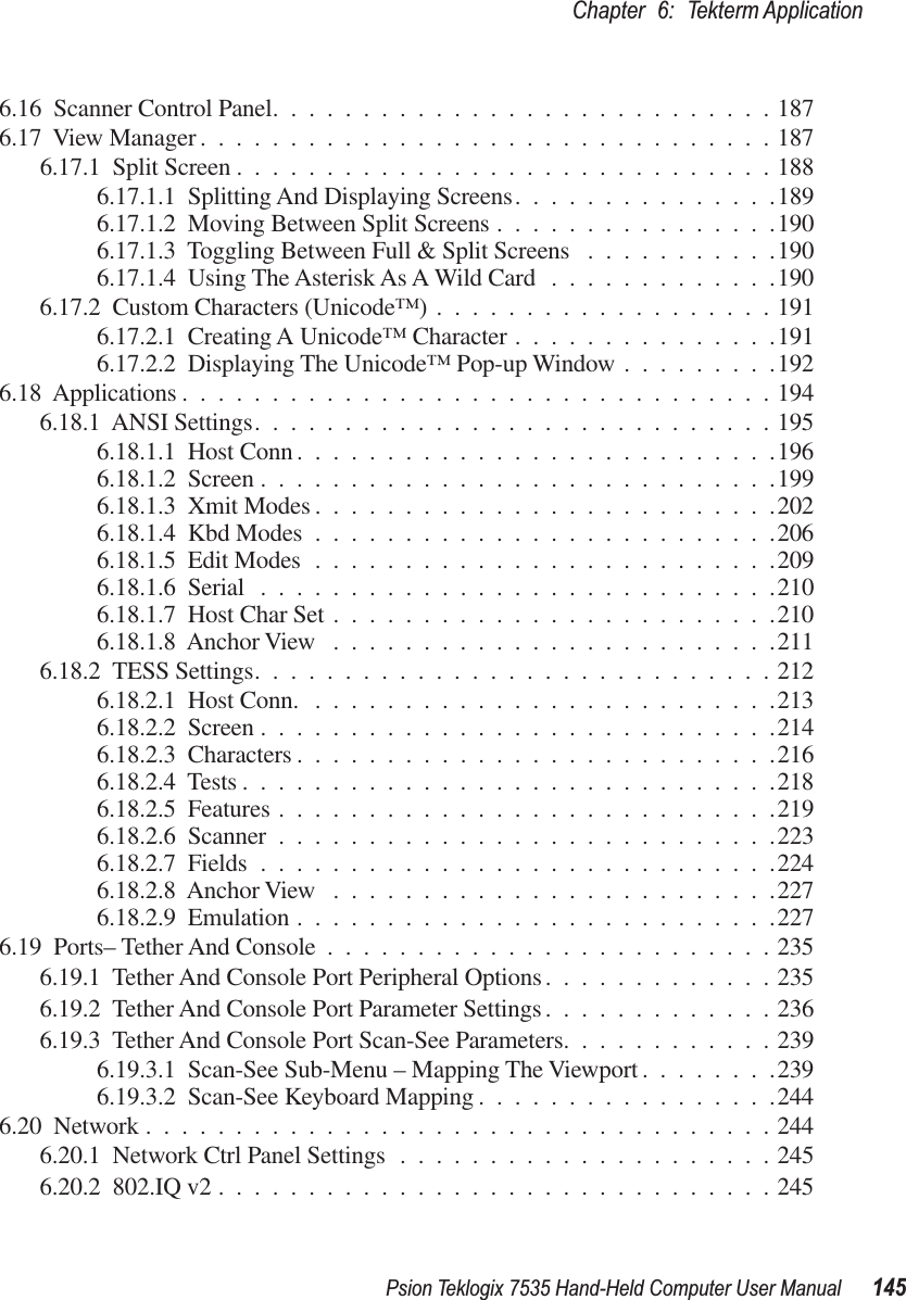 Psion Teklogix 7535 Hand-Held Computer User Manual 145Chapter 6: Tekterm Application6.16  Scanner Control Panel............................1876.17  View Manager ................................1876.17.1  Split Screen ..............................1886.17.1.1  Splitting And Displaying Screens...............1896.17.1.2  Moving Between Split Screens ................1906.17.1.3  Toggling Between Full &amp; Split Screens ...........1906.17.1.4  Using The Asterisk As A Wild Card .............1906.17.2  Custom Characters (Unicode™) ...................1916.17.2.1  Creating A Unicode™ Character ...............1916.17.2.2  Displaying The Unicode™ Pop-up Window .........1926.18  Applications .................................1946.18.1  ANSI Settings.............................1956.18.1.1  Host Conn ...........................1966.18.1.2  Screen .............................1996.18.1.3  Xmit Modes ..........................2026.18.1.4  Kbd Modes ..........................2066.18.1.5  Edit Modes ..........................2096.18.1.6  Serial .............................2106.18.1.7  Host Char Set .........................2106.18.1.8  Anchor View .........................2116.18.2  TESS Settings.............................2126.18.2.1  Host Conn. ..........................2136.18.2.2  Screen .............................2146.18.2.3  Characters ...........................2166.18.2.4  Tests ..............................2186.18.2.5  Features ............................2196.18.2.6  Scanner ............................2236.18.2.7  Fields .............................2246.18.2.8  Anchor View .........................2276.18.2.9  Emulation ...........................2276.19  Ports– Tether And Console .........................2356.19.1  Tether And Console Port Peripheral Options.............2356.19.2  Tether And Console Port Parameter Settings .............2366.19.3  Tether And Console Port Scan-See Parameters............2396.19.3.1  Scan-See Sub-Menu – Mapping The Viewport ........2396.19.3.2  Scan-See Keyboard Mapping .................2446.20  Network ...................................2446.20.1  Network Ctrl Panel Settings .....................2456.20.2  802.IQ v2 ...............................245