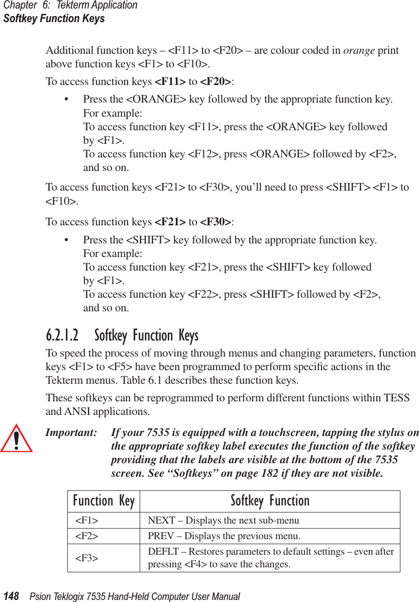 Chapter 6: Tekterm ApplicationSoftkey Function Keys148 Psion Teklogix 7535 Hand-Held Computer User ManualAdditional function keys – &lt;F11&gt; to &lt;F20&gt; – are colour coded in orange print above function keys &lt;F1&gt; to &lt;F10&gt;. To access function keys &lt;F11&gt; to &lt;F20&gt;:• Press the &lt;ORANGE&gt; key followed by the appropriate function key. For example:To access function key &lt;F11&gt;, press the &lt;ORANGE&gt; key followed by &lt;F1&gt;.To access function key &lt;F12&gt;, press &lt;ORANGE&gt; followed by &lt;F2&gt;, and so on.To access function keys &lt;F21&gt; to &lt;F30&gt;, you’ll need to press &lt;SHIFT&gt; &lt;F1&gt; to &lt;F10&gt;.To access function keys &lt;F21&gt; to &lt;F30&gt;:• Press the &lt;SHIFT&gt; key followed by the appropriate function key. For example:To access function key &lt;F21&gt;, press the &lt;SHIFT&gt; key followed by &lt;F1&gt;.To access function key &lt;F22&gt;, press &lt;SHIFT&gt; followed by &lt;F2&gt;, and so on.6.2.1.2 Softkey Function KeysTo speed the process of moving through menus and changing parameters, function keys &lt;F1&gt; to &lt;F5&gt; have been programmed to perform speciﬁc actions in the Tekterm menus. Table 6.1 describes these function keys. These softkeys can be reprogrammed to perform different functions within TESS and ANSI applications.Important: If your 7535 is equipped with a touchscreen, tapping the stylus on the appropriate softkey label executes the function of the softkey providing that the labels are visible at the bottom of the 7535 screen. See “Softkeys” on page 182 if they are not visible. Function Key Softkey Function&lt;F1&gt; NEXT – Displays the next sub-menu&lt;F2&gt; PREV – Displays the previous menu.&lt;F3&gt; DEFLT – Restores parameters to default settings – even after pressing &lt;F4&gt; to save the changes.