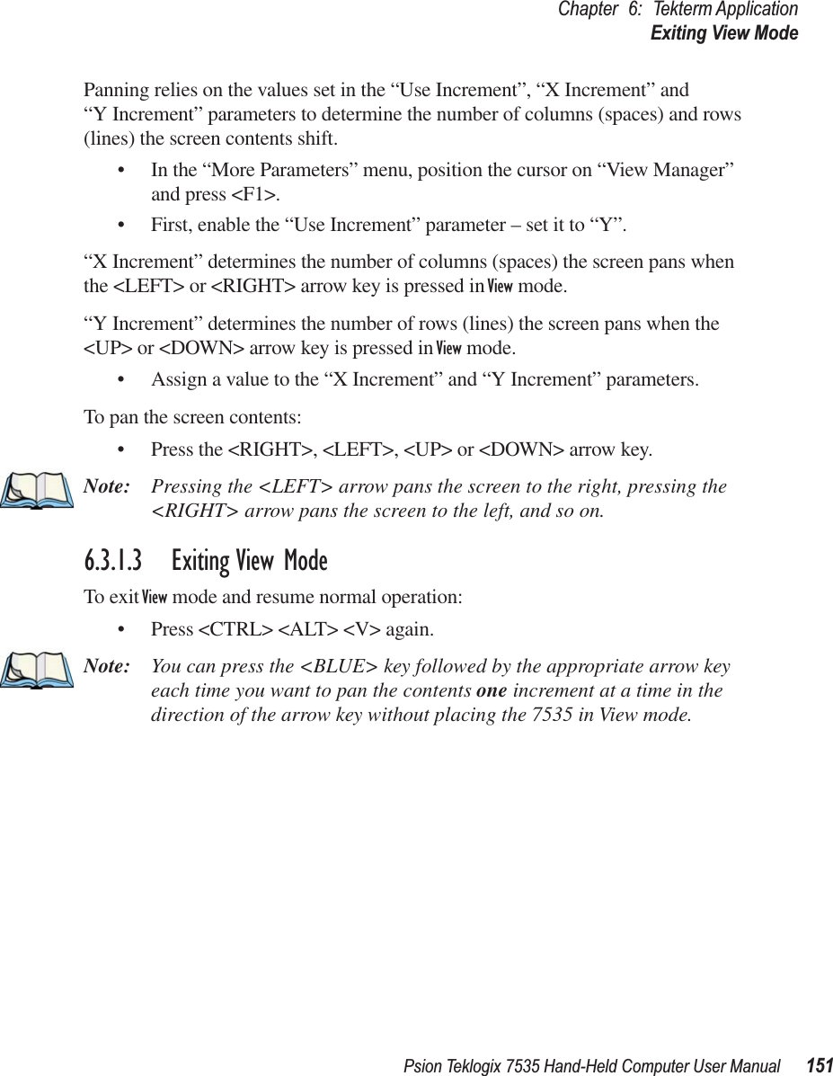 Psion Teklogix 7535 Hand-Held Computer User Manual 151Chapter 6: Tekterm ApplicationExiting View ModePanning relies on the values set in the “Use Increment”, “X Increment” and “Y Increment” parameters to determine the number of columns (spaces) and rows (lines) the screen contents shift.• In the “More Parameters” menu, position the cursor on “View Manager” and press &lt;F1&gt;.• First, enable the “Use Increment” parameter – set it to “Y”.“X Increment” determines the number of columns (spaces) the screen pans when the &lt;LEFT&gt; or &lt;RIGHT&gt; arrow key is pressed in View mode.“Y Increment” determines the number of rows (lines) the screen pans when the &lt;UP&gt; or &lt;DOWN&gt; arrow key is pressed in View mode.• Assign a value to the “X Increment” and “Y Increment” parameters.To pan the screen contents:• Press the &lt;RIGHT&gt;, &lt;LEFT&gt;, &lt;UP&gt; or &lt;DOWN&gt; arrow key.Note: Pressing the &lt;LEFT&gt; arrow pans the screen to the right, pressing the &lt;RIGHT&gt; arrow pans the screen to the left, and so on.6.3.1.3 Exiting View ModeTo exit View mode and resume normal operation:• Press &lt;CTRL&gt; &lt;ALT&gt; &lt;V&gt; again.Note: You can press the &lt;BLUE&gt; key followed by the appropriate arrow key each time you want to pan the contents one increment at a time in the direction of the arrow key without placing the 7535 in View mode.