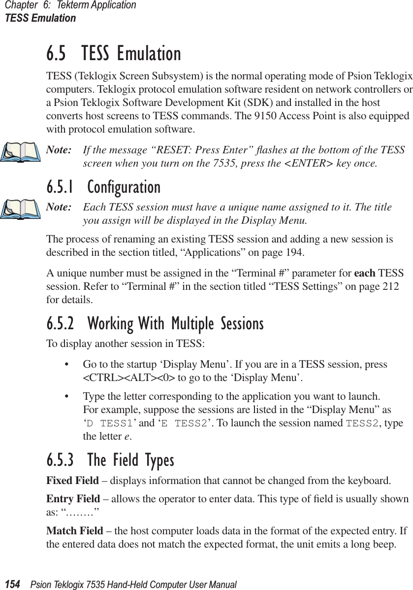 Chapter 6: Tekterm ApplicationTESS Emulation154 Psion Teklogix 7535 Hand-Held Computer User Manual6.5  TESS EmulationTESS (Teklogix Screen Subsystem) is the normal operating mode of Psion Teklogix computers. Teklogix protocol emulation software resident on network controllers or a Psion Teklogix Software Development Kit (SDK) and installed in the host converts host screens to TESS commands. The 9150 Access Point is also equipped with protocol emulation software.Note: If the message “RESET: Press Enter” ﬂashes at the bottom of the TESS screen when you turn on the 7535, press the &lt;ENTER&gt; key once.6.5.1  ConﬁgurationNote: Each TESS session must have a unique name assigned to it. The title you assign will be displayed in the Display Menu. The process of renaming an existing TESS session and adding a new session is described in the section titled, “Applications” on page 194.A unique number must be assigned in the “Terminal #” parameter for each TESS session. Refer to “Terminal #” in the section titled “TESS Settings” on page 212 for details.6.5.2  Working With Multiple SessionsTo display another session in TESS:• Go to the startup ‘Display Menu’. If you are in a TESS session, press &lt;CTRL&gt;&lt;ALT&gt;&lt;0&gt; to go to the ‘Display Menu’.• Type the letter corresponding to the application you want to launch.For example, suppose the sessions are listed in the “Display Menu” as ‘D TESS1’ and ‘E TESS2’. To launch the session named TESS2, type the letter e.6.5.3  The Field TypesFixed Field – displays information that cannot be changed from the keyboard.Entry Field – allows the operator to enter data. This type of ﬁeld is usually shown as: “........”Match Field – the host computer loads data in the format of the expected entry. If the entered data does not match the expected format, the unit emits a long beep.