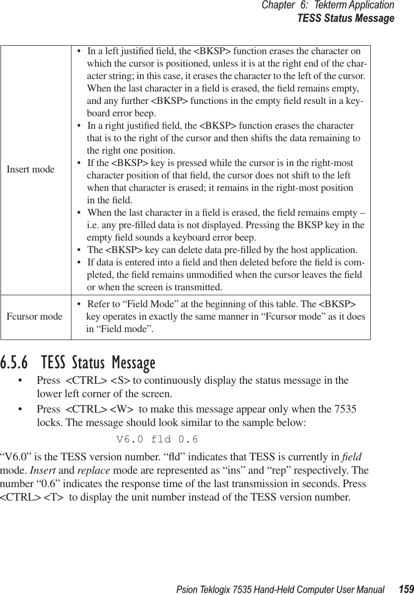 Psion Teklogix 7535 Hand-Held Computer User Manual 159Chapter 6: Tekterm ApplicationTESS Status Message6.5.6  TESS Status Message• Press &lt;CTRL&gt; &lt;S&gt; to continuously display the status message in the lower left corner of the screen. • Press &lt;CTRL&gt; &lt;W&gt; to make this message appear only when the 7535 locks. The message should look similar to the sample below:V6.0 fld 0.6“V6.0” is the TESS version number. “ﬂd” indicates that TESS is currently in ﬁeld mode. Insert and replace mode are represented as “ins” and “rep” respectively. The number “0.6” indicates the response time of the last transmission in seconds. Press &lt;CTRL&gt; &lt;T&gt; to display the unit number instead of the TESS version number.Insert mode• In a left justiﬁed ﬁeld, the &lt;BKSP&gt; function erases the character on which the cursor is positioned, unless it is at the right end of the char-acter string; in this case, it erases the character to the left of the cursor. When the last character in a ﬁeld is erased, the ﬁeld remains empty, and any further &lt;BKSP&gt; functions in the empty ﬁeld result in a key-board error beep. • In a right justiﬁed ﬁeld, the &lt;BKSP&gt; function erases the character that is to the right of the cursor and then shifts the data remaining to the right one position. • If the &lt;BKSP&gt; key is pressed while the cursor is in the right-most character position of that ﬁeld, the cursor does not shift to the left when that character is erased; it remains in the right-most position in the ﬁeld.• When the last character in a ﬁeld is erased, the ﬁeld remains empty – i.e. any pre-ﬁlled data is not displayed. Pressing the BKSP key in the empty ﬁeld sounds a keyboard error beep. • The &lt;BKSP&gt; key can delete data pre-ﬁlled by the host application. • If data is entered into a ﬁeld and then deleted before the ﬁeld is com-pleted, the ﬁeld remains unmodiﬁed when the cursor leaves the ﬁeld or when the screen is transmitted.Fcursor mode • Refer to “Field Mode” at the beginning of this table. The &lt;BKSP&gt; key operates in exactly the same manner in “Fcursor mode” as it does in “Field mode”. 