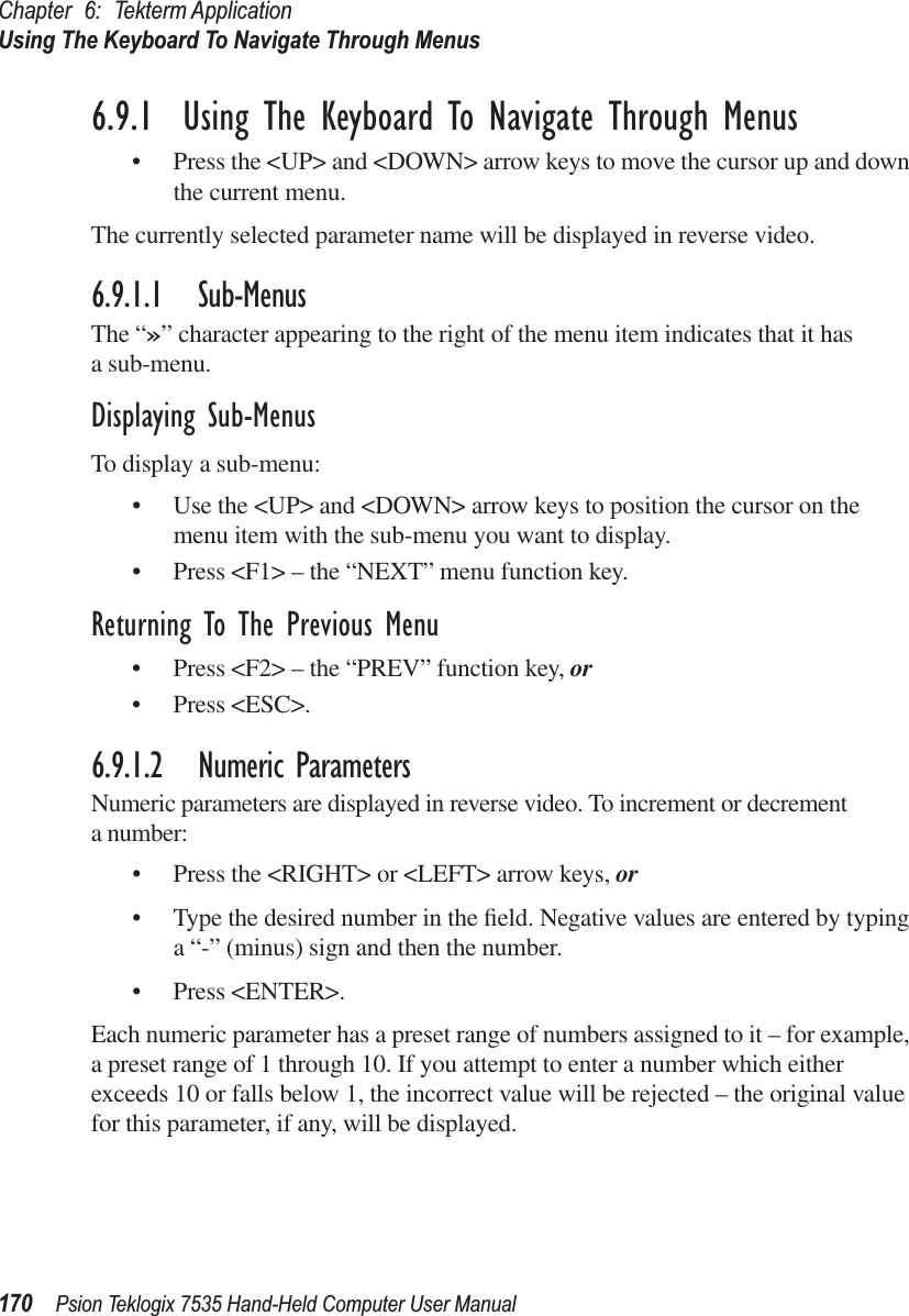 Chapter 6: Tekterm ApplicationUsing The Keyboard To Navigate Through Menus170 Psion Teklogix 7535 Hand-Held Computer User Manual6.9.1  Using The Keyboard To Navigate Through Menus• Press the &lt;UP&gt; and &lt;DOWN&gt; arrow keys to move the cursor up and down the current menu. The currently selected parameter name will be displayed in reverse video. 6.9.1.1 Sub-MenusThe “»” character appearing to the right of the menu item indicates that it has a sub-menu.Displaying Sub-MenusTo display a sub-menu:• Use the &lt;UP&gt; and &lt;DOWN&gt; arrow keys to position the cursor on the menu item with the sub-menu you want to display.• Press &lt;F1&gt; – the “NEXT” menu function key.Returning To The Previous Menu• Press &lt;F2&gt; – the “PREV” function key, or• Press &lt;ESC&gt;.6.9.1.2 Numeric ParametersNumeric parameters are displayed in reverse video. To increment or decrement a number:• Press the &lt;RIGHT&gt; or &lt;LEFT&gt; arrow keys, or• Type the desired number in the ﬁeld. Negative values are entered by typing a “-” (minus) sign and then the number. • Press &lt;ENTER&gt;.Each numeric parameter has a preset range of numbers assigned to it – for example, a preset range of 1 through 10. If you attempt to enter a number which either exceeds 10 or falls below 1, the incorrect value will be rejected – the original value for this parameter, if any, will be displayed.