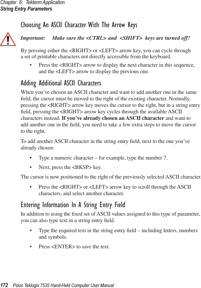 Chapter 6: Tekterm ApplicationString Entry Parameters172 Psion Teklogix 7535 Hand-Held Computer User ManualChoosing An ASCII Character With The Arrow KeysImportant: Make sure the &lt;CTRL&gt; and &lt;SHIFT&gt; keys are turned off! By pressing either the &lt;RIGHT&gt; or &lt;LEFT&gt; arrow key, you can cycle through a set of printable characters not directly accessible from the keyboard. • Press the &lt;RIGHT&gt; arrow to display the next character in this sequence, and the &lt;LEFT&gt; arrow to display the previous one.Adding Additional ASCII CharactersWhen you’ve chosen an ASCII character and want to add another one in the same ﬁeld, the cursor must be moved to the right of the existing character. Normally, pressing the &lt;RIGHT&gt; arrow key moves the cursor to the right, but in a string entry ﬁeld, pressing the &lt;RIGHT&gt; arrow key cycles through the available ASCII characters instead. If you’ve already chosen an ASCII character and want to add another one in the ﬁeld, you need to take a few extra steps to move the cursor to the right.To add another ASCII character in the string entry ﬁeld, next to the one you’ve already chosen:• Type a numeric character – for example, type the number 7.• Next, press the &lt;BKSP&gt; key.The cursor is now positioned to the right of the previously selected ASCII character.• Press the &lt;RIGHT&gt; or &lt;LEFT&gt; arrow key to scroll through the ASCII characters, and select another character.Entering Information In A String Entry FieldIn addition to using the ﬁxed set of ASCII values assigned to this type of parameter, you can also type text in a string entry ﬁeld.• Type the required text in the string entry ﬁeld – including letters, numbers and symbols.• Press &lt;ENTER&gt; to save the text.