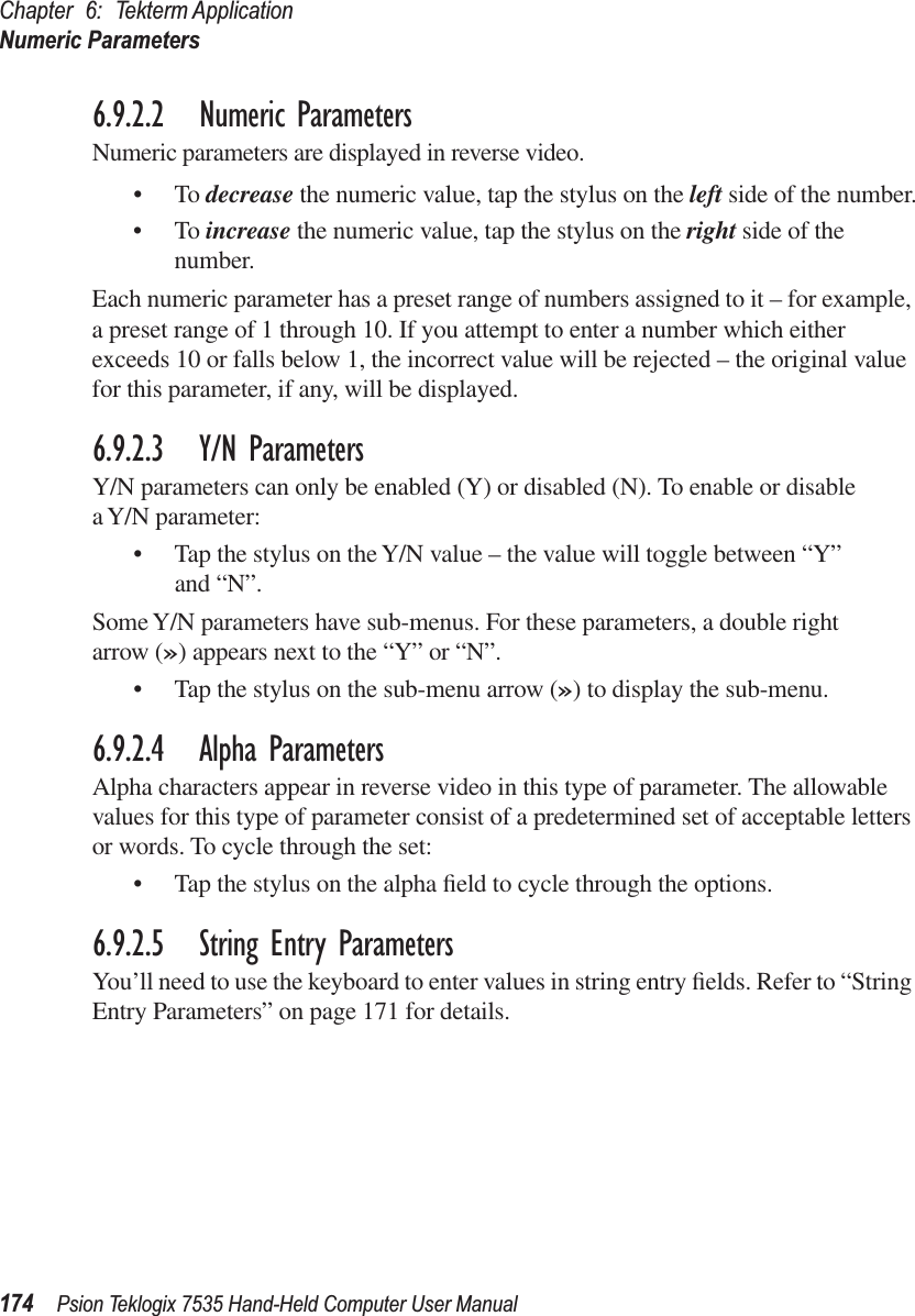 Chapter 6: Tekterm ApplicationNumeric Parameters174 Psion Teklogix 7535 Hand-Held Computer User Manual6.9.2.2 Numeric ParametersNumeric parameters are displayed in reverse video.•To decrease the numeric value, tap the stylus on the left side of the number.•To increase the numeric value, tap the stylus on the right side of the number.Each numeric parameter has a preset range of numbers assigned to it – for example, a preset range of 1 through 10. If you attempt to enter a number which either exceeds 10 or falls below 1, the incorrect value will be rejected – the original value for this parameter, if any, will be displayed.6.9.2.3 Y/N ParametersY/N parameters can only be enabled (Y) or disabled (N). To enable or disable a Y/N parameter:• Tap the stylus on the Y/N value – the value will toggle between “Y” and “N”.Some Y/N parameters have sub-menus. For these parameters, a double right arrow (») appears next to the “Y” or “N”.• Tap the stylus on the sub-menu arrow (») to display the sub-menu.6.9.2.4 Alpha ParametersAlpha characters appear in reverse video in this type of parameter. The allowable values for this type of parameter consist of a predetermined set of acceptable letters or words. To cycle through the set:• Tap the stylus on the alpha ﬁeld to cycle through the options.6.9.2.5 String Entry ParametersYou’ll need to use the keyboard to enter values in string entry ﬁelds. Refer to “String Entry Parameters” on page 171 for details.