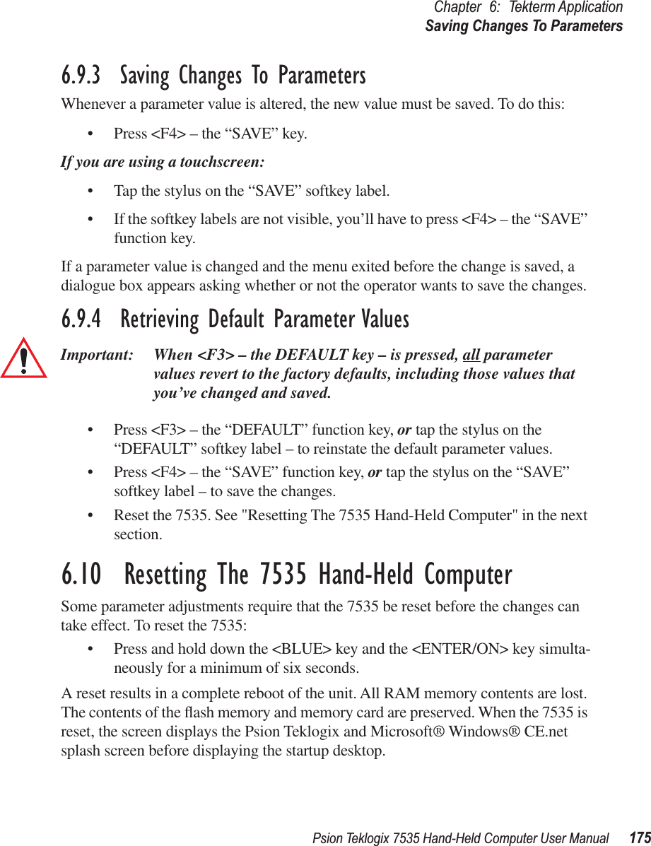 Psion Teklogix 7535 Hand-Held Computer User Manual 175Chapter 6: Tekterm ApplicationSaving Changes To Parameters6.9.3  Saving Changes To ParametersWhenever a parameter value is altered, the new value must be saved. To do this:• Press &lt;F4&gt; – the “SAVE” key.If you are using a touchscreen:• Tap the stylus on the “SAVE” softkey label.• If the softkey labels are not visible, you’ll have to press &lt;F4&gt; – the “SAVE” function key.If a parameter value is changed and the menu exited before the change is saved, a dialogue box appears asking whether or not the operator wants to save the changes.6.9.4  Retrieving Default Parameter ValuesImportant: When &lt;F3&gt; – the DEFAULT key – is pressed, all parameter values revert to the factory defaults, including those values that you’ve changed and saved.• Press &lt;F3&gt; – the “DEFAULT” function key, or tap the stylus on the “DEFAULT” softkey label – to reinstate the default parameter values.• Press &lt;F4&gt; – the “SAVE” function key, or tap the stylus on the “SAVE” softkey label – to save the changes.• Reset the 7535. See &quot;Resetting The 7535 Hand-Held Computer&quot; in the next section.6.10  Resetting The 7535 Hand-Held ComputerSome parameter adjustments require that the 7535 be reset before the changes can take effect. To reset the 7535:• Press and hold down the &lt;BLUE&gt; key and the &lt;ENTER/ON&gt; key simulta-neously for a minimum of six seconds.A reset results in a complete reboot of the unit. All RAM memory contents are lost. The contents of the ﬂash memory and memory card are preserved. When the 7535 is reset, the screen displays the Psion Teklogix and Microsoft® Windows® CE.net splash screen before displaying the startup desktop.