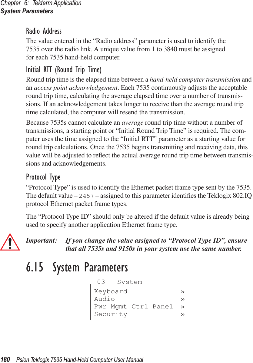 Chapter 6: Tekterm ApplicationSystem Parameters180 Psion Teklogix 7535 Hand-Held Computer User ManualRadio AddressThe value entered in the “Radio address” parameter is used to identify the 7535 over the radio link. A unique value from 1 to 3840 must be assigned for each 7535 hand-held computer.Initial RTT (Round Trip Time)Round trip time is the elapsed time between a hand-held computer transmission and an access point acknowledgement. Each 7535 continuously adjusts the acceptable round trip time, calculating the average elapsed time over a number of transmis-sions. If an acknowledgement takes longer to receive than the average round trip time calculated, the computer will resend the transmission. Because 7535s cannot calculate an average round trip time without a number of transmissions, a starting point or “Initial Round Trip Time” is required. The com-puter uses the time assigned to the “Initial RTT” parameter as a starting value for round trip calculations. Once the 7535 begins transmitting and receiving data, this value will be adjusted to reﬂect the actual average round trip time between transmis-sions and acknowledgements. Protocol Type“Protocol Type” is used to identify the Ethernet packet frame type sent by the 7535. The default value – 2457 – assigned to this parameter identiﬁes the Teklogix 802.IQ protocol Ethernet packet frame types. The “Protocol Type ID” should only be altered if the default value is already being used to specify another application Ethernet frame type. Important: If you change the value assigned to “Protocol Type ID”, ensure that all 7535s and 9150s in your system use the same number. 6.15  System ParametersKeyboard »Audio »Pwr Mgmt Ctrl Panel »Security »03 System