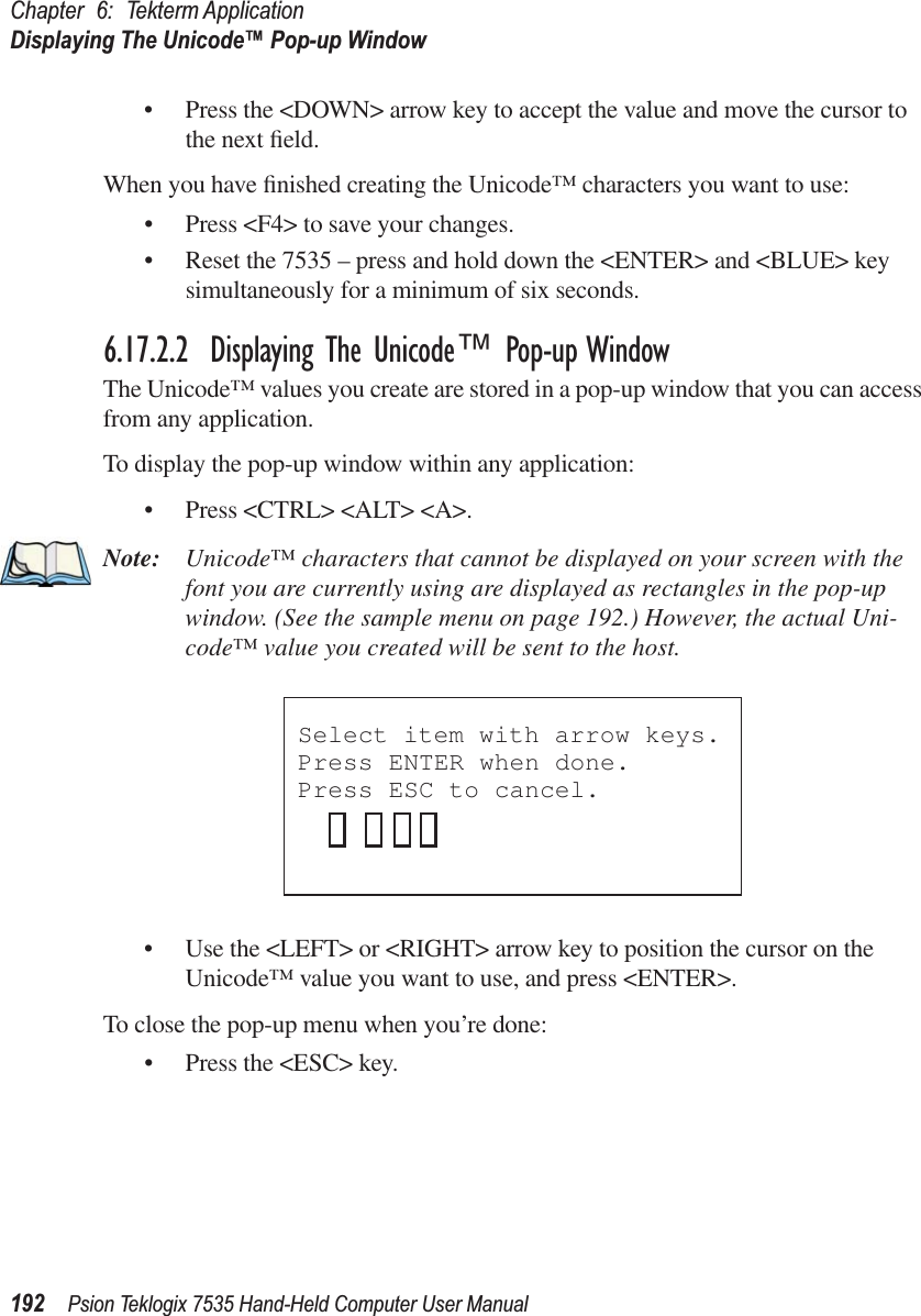 Chapter 6: Tekterm ApplicationDisplaying The Unicode™ Pop-up Window192 Psion Teklogix 7535 Hand-Held Computer User Manual• Press the &lt;DOWN&gt; arrow key to accept the value and move the cursor to the next ﬁeld.When you have ﬁnished creating the Unicode™ characters you want to use:• Press &lt;F4&gt; to save your changes.• Reset the 7535 – press and hold down the &lt;ENTER&gt; and &lt;BLUE&gt; key simultaneously for a minimum of six seconds.6.17.2.2 Displaying The Unicode™ Pop-up WindowThe Unicode™ values you create are stored in a pop-up window that you can access from any application.To display the pop-up window within any application:• Press &lt;CTRL&gt; &lt;ALT&gt; &lt;A&gt;.Note: Unicode™ characters that cannot be displayed on your screen with the font you are currently using are displayed as rectangles in the pop-up window. (See the sample menu on page 192.) However, the actual Uni-code™ value you created will be sent to the host.• Use the &lt;LEFT&gt; or &lt;RIGHT&gt; arrow key to position the cursor on the Unicode™ value you want to use, and press &lt;ENTER&gt;.To close the pop-up menu when you’re done:• Press the &lt;ESC&gt; key.Select item with arrow keys. Press ENTER when done.Press ESC to cancel.