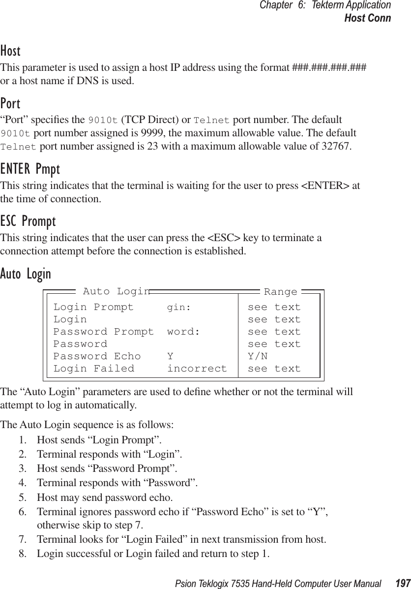 Psion Teklogix 7535 Hand-Held Computer User Manual 197Chapter 6: Tekterm ApplicationHost ConnHostThis parameter is used to assign a host IP address using the format ###.###.###.### or a host name if DNS is used.Port“Port” speciﬁes the 9010t (TCP Direct) or Telnet port number. The default 9010t port number assigned is 9999, the maximum allowable value. The default Telnet port number assigned is 23 with a maximum allowable value of 32767.ENTER PmptThis string indicates that the terminal is waiting for the user to press &lt;ENTER&gt; at the time of connection.ESC PromptThis string indicates that the user can press the &lt;ESC&gt; key to terminate a connection attempt before the connection is established.Auto LoginThe “Auto Login” parameters are used to deﬁne whether or not the terminal will attempt to log in automatically.The Auto Login sequence is as follows:1. Host sends “Login Prompt”.2. Terminal responds with “Login”.3. Host sends “Password Prompt”.4. Terminal responds with “Password”.5. Host may send password echo.6. Terminal ignores password echo if “Password Echo” is set to “Y”, otherwise skip to step 7.7. Terminal looks for “Login Failed” in next transmission from host.8. Login successful or Login failed and return to step 1.Login Prompt gin: see textLogin see textPassword Prompt word: see textPassword see textPassword Echo Y Y/NLogin Failed incorrect see textRangeAuto Login