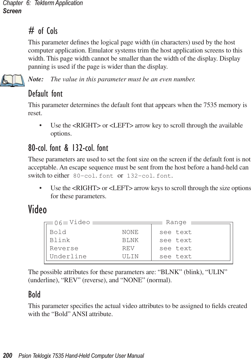 Chapter 6: Tekterm ApplicationScreen200 Psion Teklogix 7535 Hand-Held Computer User Manual# of ColsThis parameter deﬁnes the logical page width (in characters) used by the host computer application. Emulator systems trim the host application screens to this width. This page width cannot be smaller than the width of the display. Display panning is used if the page is wider than the display.Note: The value in this parameter must be an even number.Default fontThis parameter determines the default font that appears when the 7535 memory is reset.• Use the &lt;RIGHT&gt; or &lt;LEFT&gt; arrow key to scroll through the available options.80-col. font &amp; 132-col. fontThese parameters are used to set the font size on the screen if the default font is not acceptable. An escape sequence must be sent from the host before a hand-held can switch to either 80-col. font or 132-col. font. • Use the &lt;RIGHT&gt; or &lt;LEFT&gt; arrow keys to scroll through the size options for these parameters.VideoThe possible attributes for these parameters are: “BLNK” (blink), “ULIN” (underline), “REV” (reverse), and “NONE” (normal).BoldThis parameter speciﬁes the actual video attributes to be assigned to ﬁelds created with the “Bold” ANSI attribute.Bold NONE see textBlink BLNK see textReverse REV see textUnderline ULIN see text06 Video Range