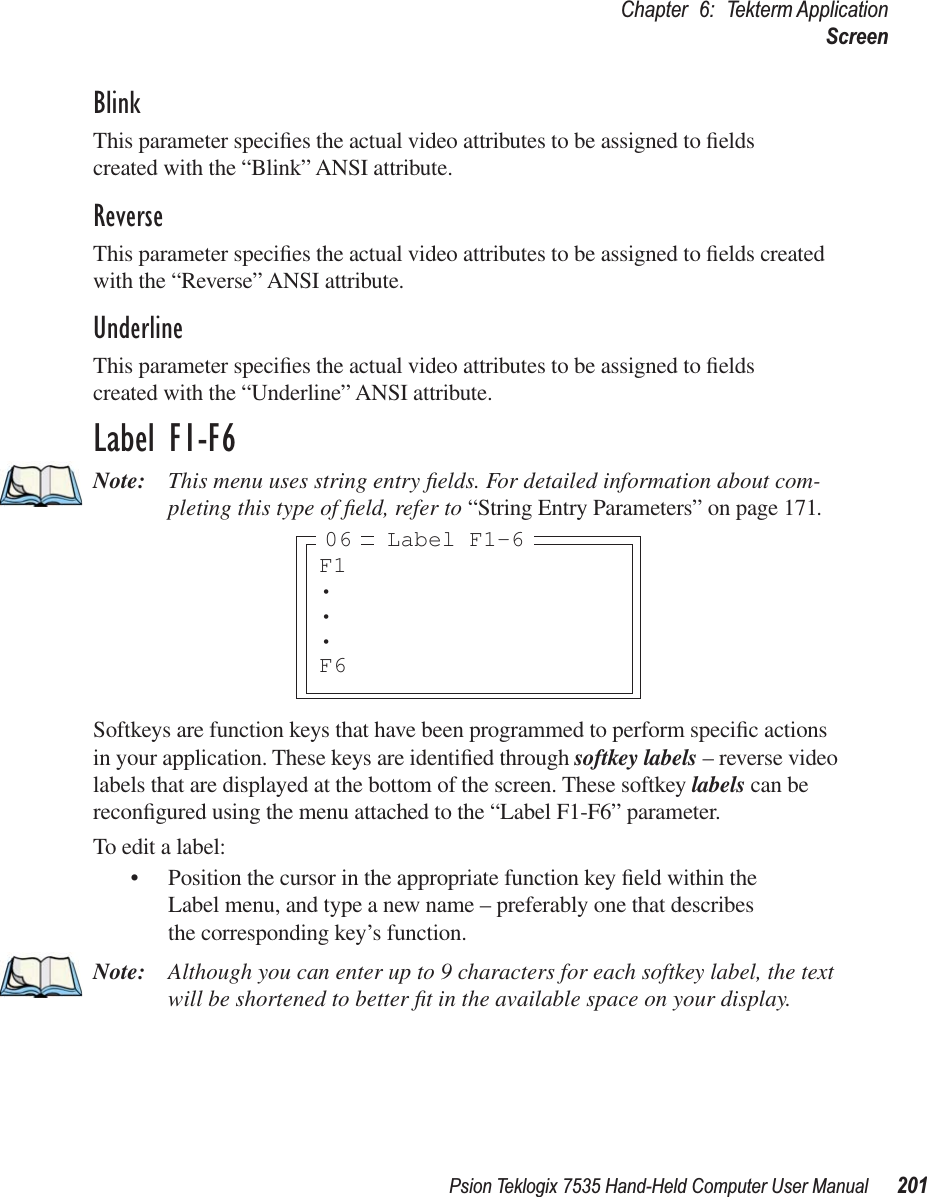 Psion Teklogix 7535 Hand-Held Computer User Manual 201Chapter 6: Tekterm ApplicationScreenBlinkThis parameter speciﬁes the actual video attributes to be assigned to ﬁelds created with the “Blink” ANSI attribute.ReverseThis parameter speciﬁes the actual video attributes to be assigned to ﬁelds created with the “Reverse” ANSI attribute.UnderlineThis parameter speciﬁes the actual video attributes to be assigned to ﬁelds created with the “Underline” ANSI attribute.Label F1-F6Note: This menu uses string entry ﬁelds. For detailed information about com-pleting this type of ﬁeld, refer to “String Entry Parameters” on page 171.Softkeys are function keys that have been programmed to perform speciﬁc actions in your application. These keys are identiﬁed through softkey labels – reverse video labels that are displayed at the bottom of the screen. These softkey labels can be reconﬁgured using the menu attached to the “Label F1-F6” parameter.To edit a label:• Position the cursor in the appropriate function key ﬁeld within the Label menu, and type a new name – preferably one that describes the corresponding key’s function.Note: Although you can enter up to 9 characters for each softkey label, the text will be shortened to better ﬁt in the available space on your display.F1•••F6Label F1-606