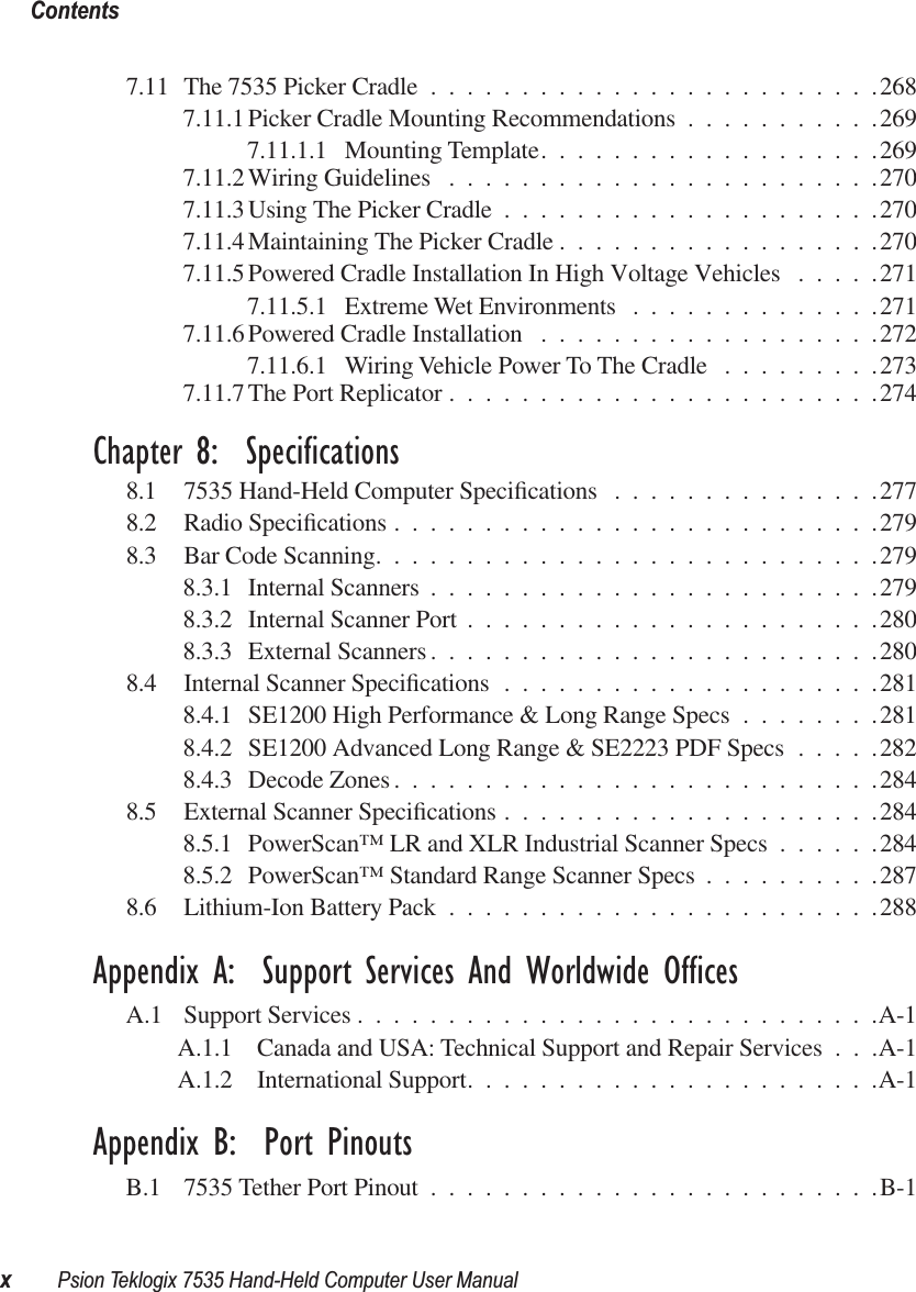  Contentsx Psion Teklogix 7535 Hand-Held Computer User Manual 7.11 The 7535 Picker Cradle .........................2687.11.1 Picker Cradle Mounting Recommendations ...........2697.11.1.1 Mounting Template...................2697.11.2 Wiring Guidelines ........................2707.11.3 Using The Picker Cradle .....................2707.11.4 Maintaining The Picker Cradle ..................2707.11.5 Powered Cradle Installation In High Voltage Vehicles .....2717.11.5.1 Extreme Wet Environments ..............2717.11.6 Powered Cradle Installation ...................2727.11.6.1 Wiring Vehicle Power To The Cradle .........2737.11.7 The Port Replicator ........................274 Chapter 8:  Specifications 8.1 7535 Hand-Held Computer Speciﬁcations ...............2778.2 Radio Speciﬁcations ...........................2798.3 Bar Code Scanning............................2798.3.1 Internal Scanners .........................2798.3.2 Internal Scanner Port .......................2808.3.3 External Scanners .........................2808.4 Internal Scanner Speciﬁcations .....................2818.4.1 SE1200 High Performance &amp; Long Range Specs ........2818.4.2 SE1200 Advanced Long Range &amp; SE2223 PDF Specs .....2828.4.3 Decode Zones ...........................2848.5 External Scanner Speciﬁcations .....................2848.5.1 PowerScan™ LR and XLR Industrial Scanner Specs ......2848.5.2 PowerScan™ Standard Range Scanner Specs ..........2878.6 Lithium-Ion Battery Pack ........................288 Appendix A:  Support Services And Worldwide Offices A.1 Support Services .............................A-1A.1.1 Canada and USA: Technical Support and Repair Services . . .A-1A.1.2 International Support.......................A-1 Appendix B:  Port Pinouts B.1 7535 Tether Port Pinout .........................B-1